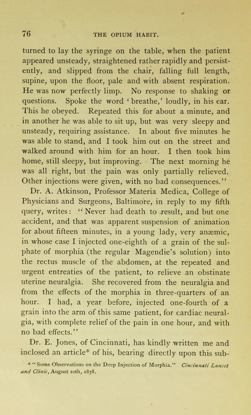 turned to lay the syringe on the table, when the patient appeared unsteady, straightened rather rapidly and persist- ently, and slipped from the chair, falling full length, supine, upon the floor, pale and with absent respiration. He was now perfectly limp. No response to shaking or questions. Spoke the word 'breathe,' loudly, in his ear. This he obeyed. Repeated this for about a minute, and in another he was able to sit up, but was very sleepy and unsteady, requiring assistance. In about five minutes he was able to stand, and I took him out on the street and walked around with him for an hour. I then took him home, still sleepy, but improving. The next morning he was all right, but the pain was only partially relieved. Other injections were given, with no bad consequences. Dr. A. Atkinson, Professor Materia Medica, College of Physicians and Surgeons, Baltimore, in reply to my fifth query, writes :  Never had death to Jesuit, and but one accident, and that was apparent suspension of animation for about fifteen minutes, in a young lady, very ansemic, in whose case I injected one-eighth of a grain of the sul- phate of morphia (the regular Magendie's solution) into the rectus muscle of the abdomen, at the repeated and urgent entreaties of the patient, to relieve an obstinate uterine neuralgia. She recovered from the neuralgia and from the effects of the morphia in three-quarters of an hour. I had, a year before, injected one-fourth of a grain into the arm of this same patient, for cardiac neural- gia, with complete relief of the pain in one hour, and with no bad effects. Dr. E. Jones, of Cincinnati, has kindly written me and inclosed an article* of his, bearing directly upon this sub- * Some Observations on the Deep Injection of Morphia. Cincinnati Lancet and Clinic, August loth, 1878.