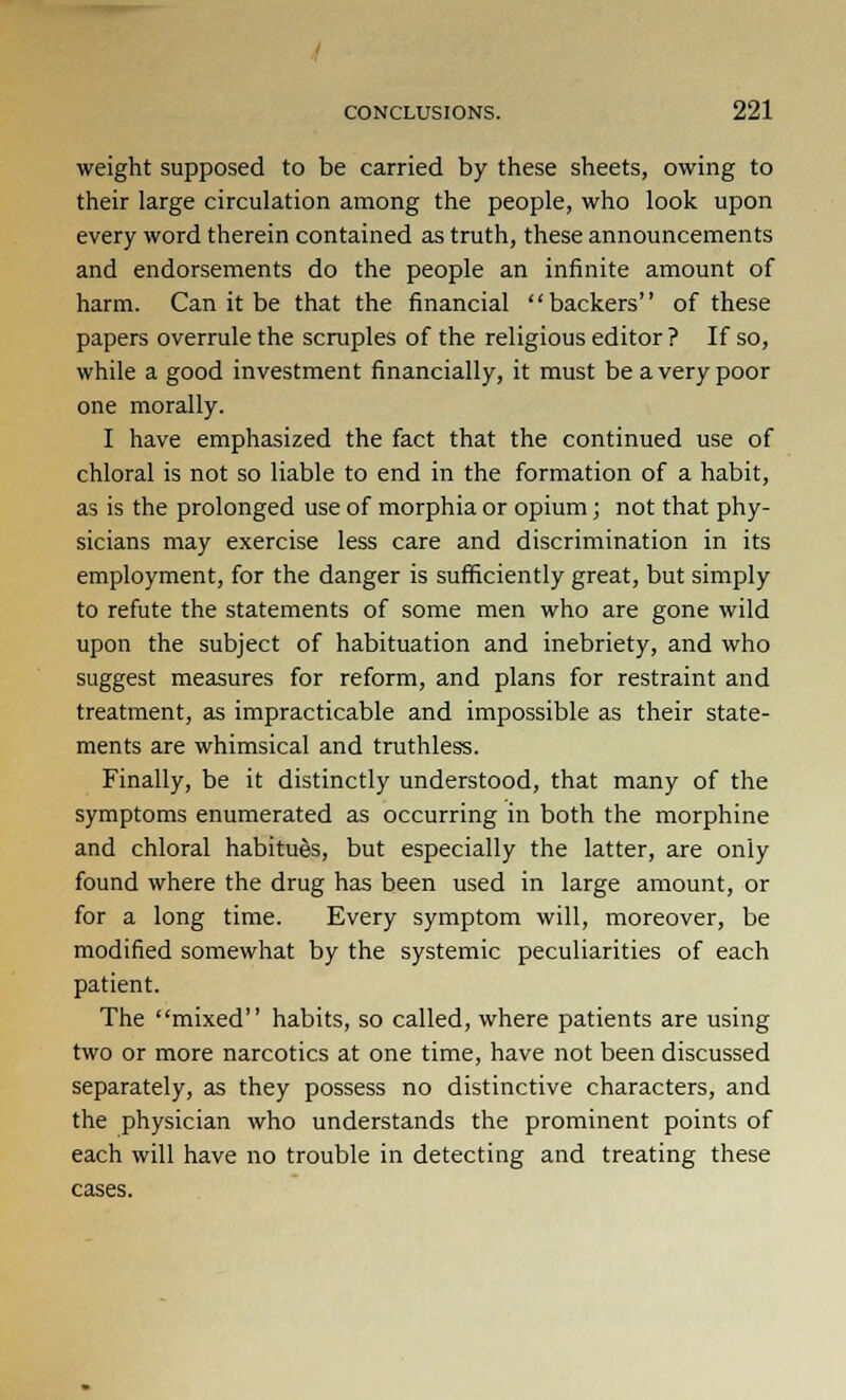 weight supposed to be carried by these sheets, owing to their large circulation among the people, who look upon every word therein contained as truth, these announcements and endorsements do the people an infinite amount of harm. Can it be that the financial backers of these papers overrule the scruples of the religious editor ? If so, while a good investment financially, it must be a very poor one morally. I have emphasized the fact that the continued use of chloral is not so liable to end in the formation of a habit, as is the prolonged use of morphia or opium; not that phy- sicians may exercise less care and discrimination in its employment, for the danger is sufficiently great, but simply to refute the statements of some men who are gone wild upon the subject of habituation and inebriety, and who suggest measures for reform, and plans for restraint and treatment, as impracticable and impossible as their state- ments are whimsical and truthless. Finally, be it distinctly understood, that many of the symptoms enumerated as occurring in both the morphine and chloral habitues, but especially the latter, are only found where the drug has been used in large amount, or for a long time. Every symptom will, moreover, be modified somewhat by the systemic peculiarities of each patient. The mixed habits, so called, where patients are using two or more narcotics at one time, have not been discussed separately, as they possess no distinctive characters, and the physician who understands the prominent points of each will have no trouble in detecting and treating these cases.