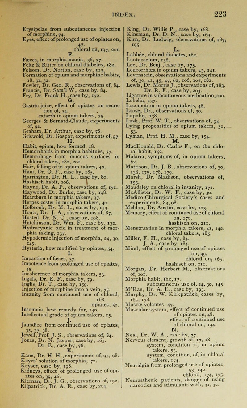 Erysipelas from subcutaneous injection of morphine, 74. Eyes, effect of prolonged use of opiates on, 47- chloral on, 197, 201. F. Faeces, in morphia-mania, 36, 37. Feltz & Ritter on chloral diabetes, 182. Folsom, Dr. Norton, case by, 113. Formation of opium and morphine habits, 18, 31, 32- Fowler, Br. Geo. R., observations of, 84. Francis, Dr. Sam'l W., case by, 84. Fry, Dr. Frank H.,case by, 172. G. Gastric juice, effect of opiates on secre- tion of, 34. catarrh in opium takers, 35. Georges & Bernard-Claude, experiments of, 92. Graham, Dr. Arthur, case by, 78. Griswold, Dr. Gaspar, experiments of, 97. Habit, opium, how formed, 18. Hemorrhoids in morphia habitues, 37. Hemorrhage from mucous surfaces in chloral takers, 182, 201. Hair, falling of in opium takers, 40. Ham, Dr. 0. F., case by, 185. Harrington, Dr. H. L., case by, 80. Hashisch habit, 206. Hayne, Dr. A. P., observations of, 171. Haywood, Dr. Burke, case by, 198. Heartburn in morphia takers, 37. Herpes zoster in morphia takers, 40. Holbrook, Dr. M. L., cases by, 153. Houtz, Dr. J. A., observations of, 87. Husted, Dr. N. C., case by, 198. Hutchinson, Dr. Wm. F., case by, 132. Hydrocyanic acid in treatment of mor- phia taking, 137. Hypodermic injection of morphia, 24, 30, 145- . Hysteria, how modified by opiates, 54. I. Impaction offices, 37. Impotence from prolonged use of opiates, 45- Incoherence of morphia takers, 53. Ingals, Dr. E. F., case by, 79. Inglis, Dr. T., case by, 159. Injection of morphine into a vein, 75. Insanity from continued use of chloral, 168. opiates, 52. Insomnia, best remedy for, 140. Intellectual grade of opium takers, 25. Jaundice from continued use of opiates, _ 35, 37. 38- Jewell, Prof. J. S., observations of, 84. Jones, Dr. N. Jasper, case by, 163. Dr. E., case by, 76. K. Kane, Dr. H. H., experiments of, 95, 98. Keyes'solution of morphia, 72. Keyser, case by, 198. Kidneys, effect of prolonged use of opi- ates on, 39, 46. Kiernan, Dr. J. G., observations of, 192. Kilpatrick, Dr. A. R., case by, 204. King, Dr. Willis P., case by, 168. Kinsman, Dr. D. N., case by, 169. Kirn, Dr. Ludwig, observations of, 187, I95- Labbee, chloral diabetes, 182. Lactucarium, 138. Lee, Dr. Benj., case by, 175. Leucorrhcea in opium takers, 43, 141. Levenstein, observations and experiments of, 30, 42, 45, 47, 62, 106, 107, 182. Lewis, Dr. Morris J., observations of, 183. Dr. R. F., case by, 203. Ligature in subcutaneous medication,100. Lobelia, 137. Locomotion in opium takers, 48. Loose, Dr., observations of, 30. Lupulin, 138. Lusk, Prof. W. T., observations of, 94. Lying propensities of opium takers, 52, 53- Lyman, Prof. H. M., case by, 154. M. MacDonald, Dr. Carlos F., on the chlo- ral habit, 152. Malaria, symptoms of, in opium takers, 62. Mattison, Dr. J, B., observations of, 30, 136, 175, 178. J79- Marsh, Dr. Madison, observations of, 155. Maudsley on chloral in insanity, 171. McAllister, Dr. W. F., case by, 30. Medico-Chirurgical Society's cases and experiments, 83, 98. Meldon, Dr. Austin, case by, 103. Memory, effect of continued use of chloral on,170. hashisch on, 211. Menstruation in morphia takers, 41, 142. chloral takers, 185. Miller, F. H., case by, 84. J. A., case by, 184. Mind, effect of prolonged use of opiates on, 49. chloral on, 165. hashisch on, 211. Morgan, Dr. Herbert M., observations of, 201. Morphia habit, the, 17. subcutaneous use of, 24, 30, 145. M'Rae, Dr. A. E., case by, 193. Murphy, Dr. W. Kirkpatrick, cases by, 165, 178- Muscae volantes, 47. Muscular system, effect of continued use of opiates on, 48. effect of continued use of chloral on, 194. N. Neal, Dr. W. A., case by, 77. Nervous element, growth of, 17, 18. system, condition of, in opium takers, 53. system, condition, of, in chloral takers, 174. Neuralgia from prolonged use of opiates, 53. 142- chloral, 174, 175. Neurasthenic patients, danger of using narcotics and stimulants with, 31, 32.