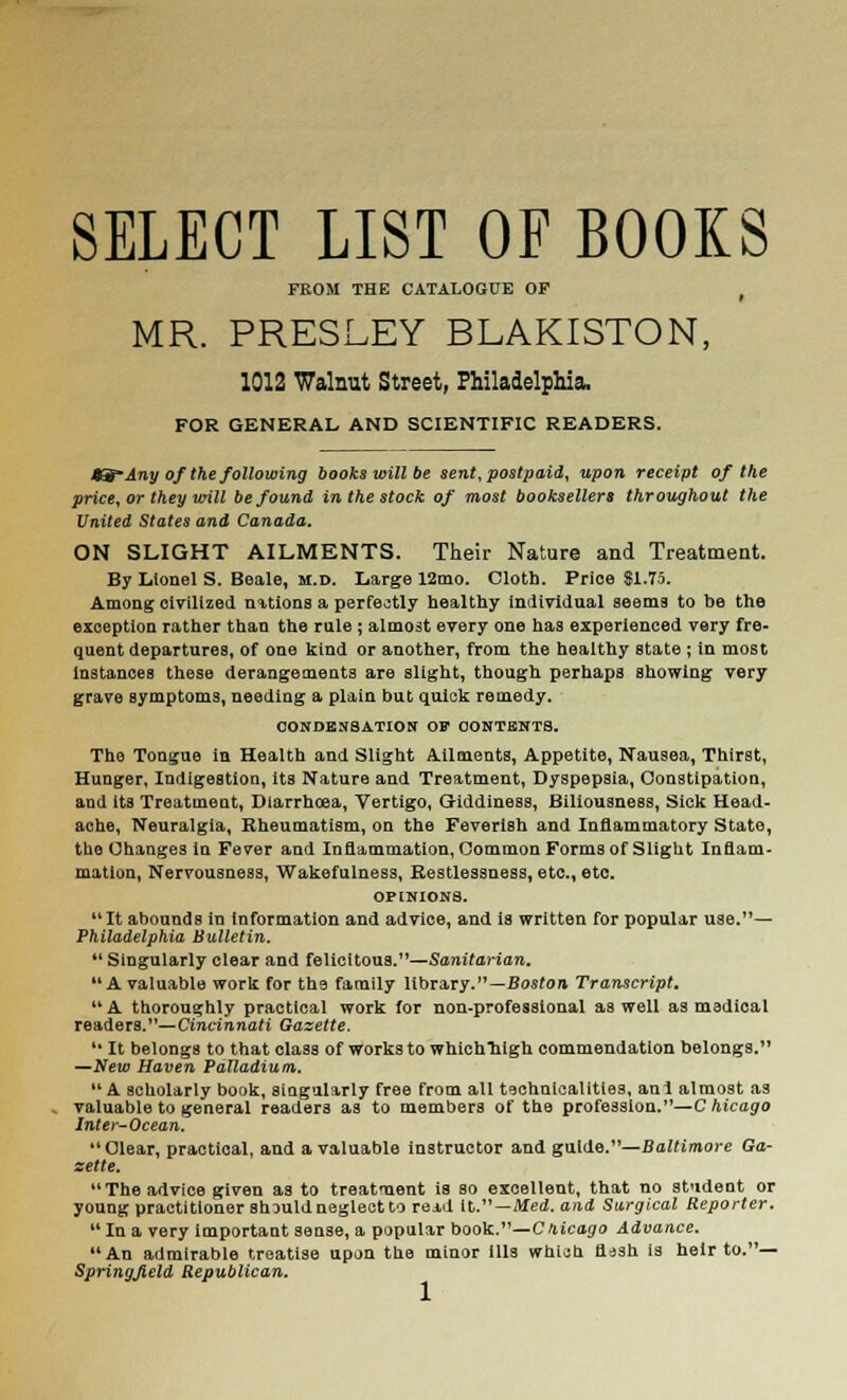 SELECT LIST OF BOOKS FROM THE CATALOGUE OP f MR. PRESLEY BLAKISTON, 1012 Walnut Street, Philadelphia. FOR GENERAL AND SCIENTIFIC READERS. 9g* Any of the following books will be sent, postpaid, upon receipt of tfie price, or they will be found in the stock of most booksellers throughout the United States and Canada. ON SLIGHT AILMENTS. Their Nature and Treatment. By Lionel S. Beale, m.d. Large 12mo. Cloth. Price $1.75. Among civilized nations a perfectly healthy individual seems to be the exception rather than the rule ; almost every one has experienced very fre- quent departures, of one kind or another, from the healthy state ; in most instances these derangements are slight, though perhaps showing very grave symptoms, needing a plain but quick remedy. CONDENSATION OF CONTENTS. The Tongue in Health and Slight Ailments, Appetite, Nausea, Thirst, Hunger, Indigestion, its Nature and Treatment, Dyspepsia, Constipation, and Its Treatment, Diarrhoea, Vertigo, Giddiness, Biliousness, Sick Head- ache, Neuralgia, Rheumatism, on the Feverish and Inflammatory State, the Changes In Fever and Inflammation, Common Forms of Slight Inflam- mation, Nervousness, Wakefulness, Restlessness, etc., etc. OPINIONS. It abounds in information and advice, and ia written for popular use.— Philadelphia Bulletin.  Singularly clear and felicitous.—Sanitarian.  A valuable work for tb.9 family library.—Boston Transcript. A thoroughly practical work for non-professional as well as medical readers.—Cincinnati Gazette.  It belongs to that class of works to whichliigh commendation belongs. —New Haven Palladium. A scholarly book, singularly free from all technicalities, ani almost as valuable to general readers as to members of the profession.—Chicago Inter-Ocean. Clear, practical, and a valuable instructor and guide.—Baltimore Ga- zette. The advice given as to treatment is so excellent, that no student or young practitioner should neglect to read it.—Med. and Surgical Reporter. In a very important sense, a popular book.—Chicago Advance. An admirable treatise upon the minor ills which flssh is heir to.— Springjield Republican.