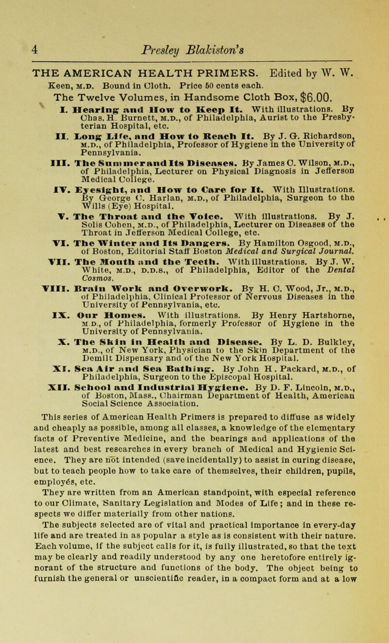 THE AMERICAN HEALTH PRIMERS. Edited by W. W. Keen, m.d. Bound in (Jloth. Price 60 cents each. The Twelve Volumes, in Handsome Cloth Box, $6.00. I. Hearing and How to Keep It. With illustrations. By Ohas. H. Burnett, m.d., of Philadelphia, Aurist to the Presby- terian Hospital, etc. II. Long Life, and How to Reach It. By J. G. Richardson, m.d., of Philadelphia, Professor of Hygiene in the University of Pennsylvania. III. The Summer and Its Diseases. By James C. Wilson, m.d., of Philadelphia, Lecturer on Physical Diagnosis in Jefferson Medical College. IT. Eyesight, and How to Care for It. With Illustrations. By George C Harlan, m.d., of Philadelphia, Surgeon to the Wills (Eye) Hospital. V. The Throat and the Toice. With illustrations. By J. Solis Cohen, m.d., of Philadelphia, Lecturer on Diseases of the Throat in Jefferson Medical College, etc. VI. The Winter and Its Dangers. By Hamilton Osgood, m.d., of Boston, Editorial Staff Boston Medical and Surgical Journal. Til. The Month and the Teeth. With illustrations. By J. W. White, m.d., d.d.s., of Philadelphia, Editor of the Dental Cosmos. Till. Brain Worlt and Overwork. By H. O. Wood, Jr.. m.d., ot Philadelphia, Clinical Professor of Nervous Diseases in the University of Pennsylvania, etc. IX. Our Homes. With illustrations. By Henry Hartshorne, m.d., of Philadelphia, formerly Professor of Hygiene in the University of Pennsylvania. X. The Skin in Health and Disease. By L. D. Bulkley, m.d., of New York, Physician to the Skin Department of the Demilt Dispensary and'of the New York Hospital. XI. Sea Air mid Sea Bathing:. By John H . Packard, m.d., of Philadelphia, Surgeon to the Episcopal Hospital. XII. School and Industrial Hygiene. By D. F. Lincoln, m.d., of Boston, Mass., Chairman Department of Health, American Social Science Association. This series of American Health Primers is prepared to diffuse as widely and cheaply as possible, among all classes, a knowledge of the elementary facts of Preventive Medicine, and the bearings and applications of the latest and best researches in every branch of Medical and Hygienic Sci- ence. They are not intended (save incidentally) to assist in curing disease, but to teach people how to take care of themselves, their children, pupils, employes, etc. They are written from an American standpoint, with especial reference to our Climate, Sanitary Legislation and Modes of Life; and in these re- spects we differ materially from other nations. The subjects selected are of vital and practical importance in every-day life and are treated in as popular a style as is consistent with their nature. Each volume, if the subject calls for it, is fully illustrated, so that the text may be clearly and readily understood by any one heretofore entirely ig- norant of the structure and functions of the body. The object being to furnish the general or unscientific reader, in a compact form and at a low