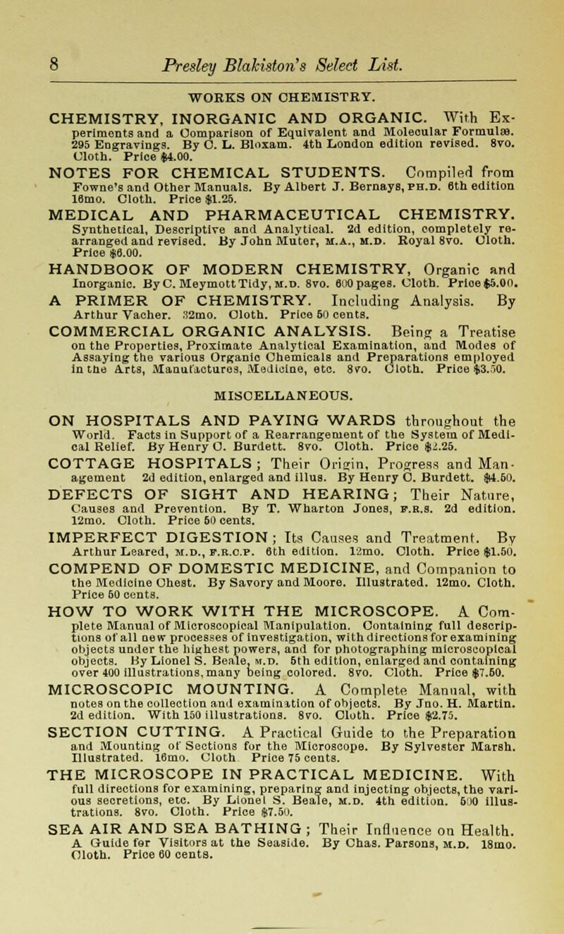 WORKS ON CHEMISTRY. CHEMISTRY, INORGANIC AND ORGANIC. With Ex- periments and a Comparison of Equivalent and Molecular Formulae. 295 Engravings. By O. L. Bloxam. 4th London edition revised. 8vo. Cloth. Price $4.00. NOTES FOR CHEMICAL STUDENTS. Compiled from Fowne's and Other Manuals. By Albert J. Bernays, PH.D. 6th edition 16mo. Cloth. Price $1.25. MEDICAL AND PHARMACEUTICAL CHEMISTRY. Synthetical, Descriptive and Analytical. 2d edition, completely re- arranged and revised. By John Muter, m.a., m.d. Royal 8vo. Cloth. Price $6.00. HANDBOOK OF MODERN CHEMISTRY, Organic and Inorganic. ByC. MeymottTidy, m.d. 8vo. 600 pages. Cloth. Prioe$5.0n. A PRIMER OF CHEMISTRY. Including Analysis. By Arthur Vacher. 32mo. Cloth. Price 50 cents. COMMERCIAL ORGANIC ANALYSIS. Being a Treatise on the Properties, Proximate Analytical Examination, and Modes of Assaying the various Organic Chemicals and Preparations employed in the Arts, Manufactures, Medicine, etc. 8vo. Cloth. Price $3.jO. MISCELLANEOUS. ON HOSPITALS AND PAYING WARDS throughout the World. Facts in Support of a Rearrangement of the System of Medi- cal Relief. By Henry O. Burdett. 8vo. Cloth. Price $i.25. COTTAGE HOSPITALS; Their Origin, Progress and Man- agement 2d edition, enlarged and illus. By Henry O. Burdett. $4.60. DEFECTS OF SIGHT AND HEARING; Their Nature, Causes and Prevention. By T. Wharton Jones, f.r.s. 2d edition. 12mo. Cloth. Price 50 cents. IMPERFECT DIGESTION ; Its Causes and Treatment. By Arthur Leared, m.d., f.r.o.p. 6th edition. 12mo. Cloth. Price $1.50. COMPEND OF DOMESTIC MEDICINE, and Companion to the Modiclne Chest. By Savory and Moore. Illustrated. 12mo. Cloth. Price 60 cents. HOW TO WORK WITH THE MICROSCOPE. A Com- plete Manual of Microscopical Manipulation. Containing full descrip- tions of all new processes of investigation, with directions for examining objects under the highest powers, and for photographing microscopical objects. By Lionel S. Beale, m.d. 5th edition, enlarged and containing over 400 Illustrations, many being colored. 8vo. Cloth. Price $7.60. MICROSCOPIC MOUNTING. A Complete Manual, with notes on the collection and examination of objects. By Jno. H. Martin. 2d edition. With 150 illustrations. 8vo. Cloth. Price $2.75. SECTION CUTTING. A Practical Guide to the Preparation and Mounting of Sections for the Microscope. By Sylvester Marsh. Illustrated. 16mo. Cloth Price 75 cents. THE MICROSCOPE IN PRACTICAL MEDICINE. With full directions for examining, preparing and injecting objects, the vari- ous secretions, etc. By Lionel S. Beale, m.d. 4th edition. 600 illus- trations. 8vo. Cloth. Price $7.50. SEA AIR AND SEA BATHING ; Their Influence on Health. A Guide for Visitors at the Seaside. By Chas. Parsons, m.d. 18mo. Cloth. Price 60 cents.