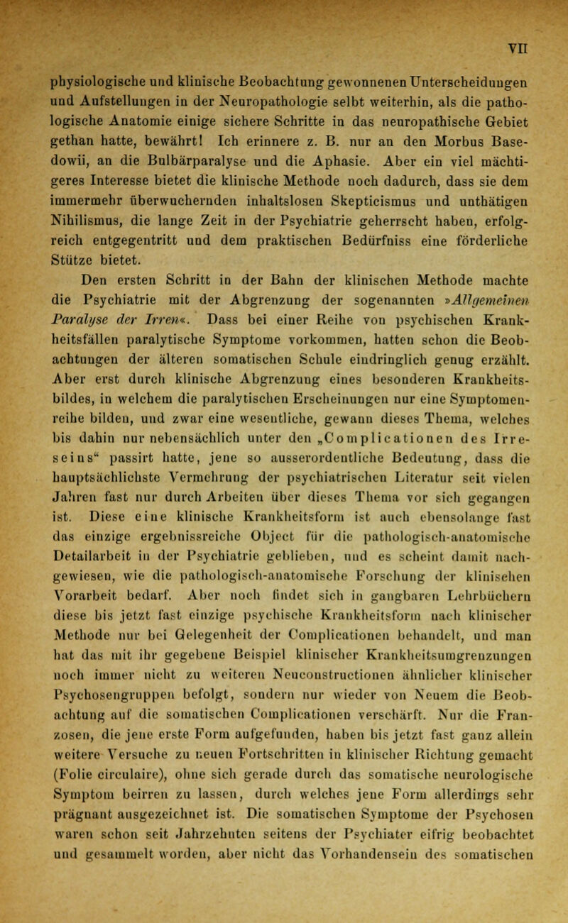 physiologische und klinische Beobachtung gewonnenen Unterscheidungen und Aufstellungen in der Neuropathologie selbt weiterhin, als die patho- logische Anatomie einige sichere Schritte in das neuropathische Gebiet gethan hatte, bewährt 1 Ich erinnere z. B. nur an den Morbus Base- dowii, an die Bulbärparalyse und die Aphasie. Aber ein viel mächti- geres Interesse bietet die klinische Methode noch dadurch, dass sie dem immermehr überwuchernden inhaltslosen Skepticismus und unthätigen Nihilismus, die lange Zeit in der Psychiatrie geherrscht haben, erfolg- reich entgegentritt und dem praktischen Bedürfniss eine förderliche Stütze bietet. Den ersten Schritt in der Bahn der klinischen Methode machte die Psychiatrie mit der Abgrenzung der sogenannten »Allgemeinen Paralyse der Irrem. Dass bei einer Reihe von psychischen Krank- heitsfällen paralytische Symptome vorkommen, hatten schon die Beob- achtungen der älteren somatischen Schule eindringlich genug erzählt. Aber erst durch klinische Abgrenzung eines besonderen Krankheits- bildes, in welchem die paralytischen Erscheinungen nur eine Symptomen- reihe bilden, und zwar eine wesentliche, gewann dieses Thema, welches bis dahin nur nebensächlich unter den „Complicationen des Irre- seins passirt hatte, jene so ausserordentliche Bedeutung, dass die hauptsächlichste Vermehrung der psychiatrischen Literatur seit vielen Jahren fast nur durch Arbeiten über dieses Thema vor sich gegangen ist. Diese eine klinische Krankheitsform ist auch ebensolange fast das einzige ergebnissreiche Objeet für die pathologisch-anatomische Detailarbeit in der Psychiatrie geblieben, und es scheint damit nach- gewiesen, wie die pathologisch-anatomische Forschung der klinischen Vorarbeit bedarf. Aber noch findet sich in gangbaren Lehrbüchern diese bis jetzt fast einzige psychische Krankheitsform nach klinischer Methode nur bei Gelegenheit der C'omplicationen behandelt, und man hat das mit ihr gegebene Beispiel klinischer Krankheitsumgrenzungen noch immer nicht zu weiteren Neuconstructionen ähnlicher klinischer Psychosengrnppen befolgt, sondern nur wieder von Neuem die Beob- achtung auf die somatischen C'omplicationen verschärft. Nur die Fran- zosen, die jene erste Form aufgefunden, haben bis jetzt fast ganz allein weitere Versuche zu neuen Fortschritten in klinischer Richtung gemacht (Folie circulaire), ohne sich gerade durch das somatische neurologische Symptom beirren zu lassen, durch welches jene Form allerdings sehr prägnant ausgezeichnet ist. Die somatischen Symptome der Psychosen waren schon seit Jahrzehnten seitens der Psychiater eifrig beobachtet und gesammelt worden, aber nicht das Vorhandensein des somatischen