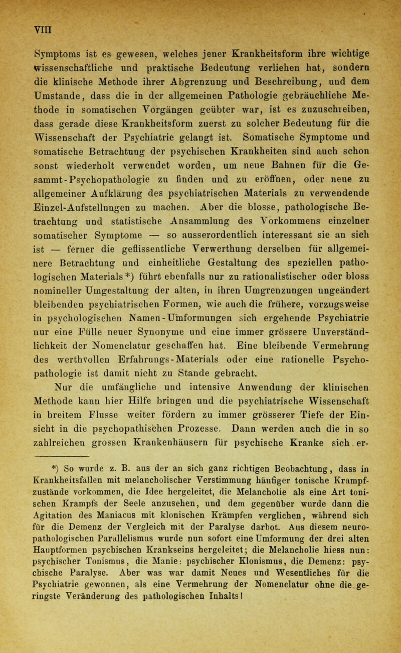 Symptoms ist es gewesen, welches jener Krankheitsform ihre wichtige wissenschaftliche und praktische Bedeutung verliehen hat, sondern die klinische Methode ihrer Abgrenzung und Beschreibung, und dem Umstände, dass die in der allgemeinen Pathologie gebräuchliche Me- thode in somatischen Vorgängen geübter war, ist es zuzuschieiben, dass gerade diese Krankheitsform zuerst zu solcher Bedeutung für die Wissenschaft der Psychiatrie gelangt ist. Somatische Symptome und somatische Betrachtung der psychischen Krankheiten sind auch schon sonst wiederholt verwendet worden, um neue Bahnen für die Ge- sammt-Psychopathologie zu finden und zu eröffnen, oder neue zu allgemeiner Aufklärung des psychiatrischen Materials zu verwendende Einzel-Aufstellungen zu machen. Aber die blosse, pathologische Be- trachtung und statistische Ansammlung des Vorkommens einzelner somatischer Symptome — so ausserordentlich interessant sie an sich ist — ferner die geflissentliche Verwerthung derselben für allgemei- nere Betrachtung und einheitliche Gestaltung des speziellen patho- logischen Materials*) führt ebenfalls nur zu rationalistischer oder bloss nomineller Umgestaltung der alten, in ihren Umgrenzungen ungeändert bleibenden psychiatrischen Formen, wie auch die frühere, vorzugsweise in psychologischen Namen-Umformungen sich ergehende Psychiatrie nur eine Fülle neuer Synonyme und eine immer grössere Unverständ- lichkeit der Nomenclatur geschaffen hat. Eine bleibende Vermehrung des werthvollen Erfahrungs-Materials oder eine rationelle Psycho- pathologie ist damit nicht zu Stande gebracht. Nur die umfängliche und intensive Anwendung der klinischen Methode kann hier Hilfe bringen und die psychiatrische Wissenschaft in breitem Flusse weiter fördern zu immer grösserer Tiefe der Ein- sicht in die psychopathischen Prozesse. Dann werden auch die in so zahlreichen grossen Krankenhäusern für psychische Kranke sich er- *) So wurde z. B. aus der an sich ganz richtigen Beobachtung, dass in Krankheitsfallen mit melancholischer Verstimmung häufiger tonische Krampf- zustände vorkommen, die Idee hergeleitet, die Melancholie als eine Art toni- schen Krampfs der Seele anzusehen, und dem gegenüber wurde dann die Agitation des Maniacus mit klonischen Krämpfen verglichen, während sich für die Demenz der Vergleich mit der Paralyse darbot. Aus diesem neuro- pathologiscben Pariillelismus wurde nun sofort eine Umformung der drei alten Hauptformen psychischen Krankseins hergeleitet; die Melancholie hiess nun: psychischer Tonismus, die Manie: psychischer Klonismus, die Demenz: psy- chische Paralyse. Aber was war damit Neues und Wesentliches für die Psychiatrie gewonnen, als eine Vermehrung der Nomenclatur ohne die ge- ringste Veränderung des pathologischen Inhalts I