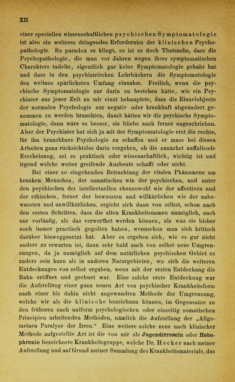 einer speciellen wissenschaftliehen psychischen Symptomatologie ist also ein weiteres dringendes Erforderniss der klinischen Psycho- pathologie. So paradox es klingt, so ist es doch Thatsache, dass die Psychopathologie, die man vor Jahren wegen ihres symptomatischen Charakters tadelte, eigentlich gar keine Symptomatologie gehabt hat und dass in den psychiatrischen Lehrbüchern die Symptomatologie den weitaus spärlichsten Umfang einnahm. Freilich, wenn die psy- chische Symptomatologie nur darin zu bestehen hätte, wie ein Psy- chiater aus jener Zeit zu mir einst behauptete, dass die Einzelobjecte der normalen Psychologie nur negativ oder krankhaft abgeändert ge- nommen zu werden brauchten, damit hätten wir die psychische Sympto- matologie, dann wäre es besser, sie bliebe auch ferner ungeschrieben. Aber der Psychiater hat sich ja mit der Symptomatologie erst die rechte, für ihn brauchbare Psychologie zu schaffen und er muss bei diesen Arbeiten ganz rücksichtslos darin vorgehen, ob die zunächst auffallende Erscheinung, sei es praktisch oder wissenschaftlich, wichtig ist und irgend welche weiter greifende Ausbeute schafft oder nicht. Bei einer so eingehenden Betrachtung der vitalen Phänomene am kranken Menschen, der somatischen wie der psychischen, und unter den psychischen der intellectuellen ebensowohl wie der affectiven und der ethischen, ferner der bewussten und willkürlichen wie der unbe- wussten und unwillkürlichen, ergiebt sich dann von selbst, schon nach den ersten Schritten, dass die alten Krankheitsnamen unmöglich, auch nur vorläufig, als das verwerthet werden können, als was sie bisher noch immer practisch gegolten haben, wennschon man sich kritisch darüber hinweggesetzt hat. Aber es ergeben sich, wie es gar nicht anders zu erwarten ist, dann sehr bald auch von selbst neue Umgren- zungen, da ja unmöglich auf dem natürlichen psychischen Gebiet es anders sein kann als in anderen Naturgebieten, wo sich die weiteren Entdeckungen von selbst ergaben, wenn mit der ersten Entdeckung die Bahn eröffnet und geebnet war. Eine solche erste Entdeckung war die Aufstellung einer ganz neuen Art von psychischer Krankheitsform nach einer bis dahin nicht angewandten Methode der Umgrenzung, welche wir als die klinische bezeichnen können, im Gegensatze zu den früheren nach uniform psychologischen oder einseitig somatischen Principien arbeitenden Methoden, nämlich die Aufstellung der „Allge- meinen Paralyse der Irren. Eine weitere solche neue nach klinischer Methode aufgestellte Art ist die von mir als Jugendirresein oder Hebe- phrenie bezeichnete Krankheitsgruppe, welche Dr. Hecker nach meiner Aufstellung und auf Grund meiner Sammlung des Krankheitsmaterials, das