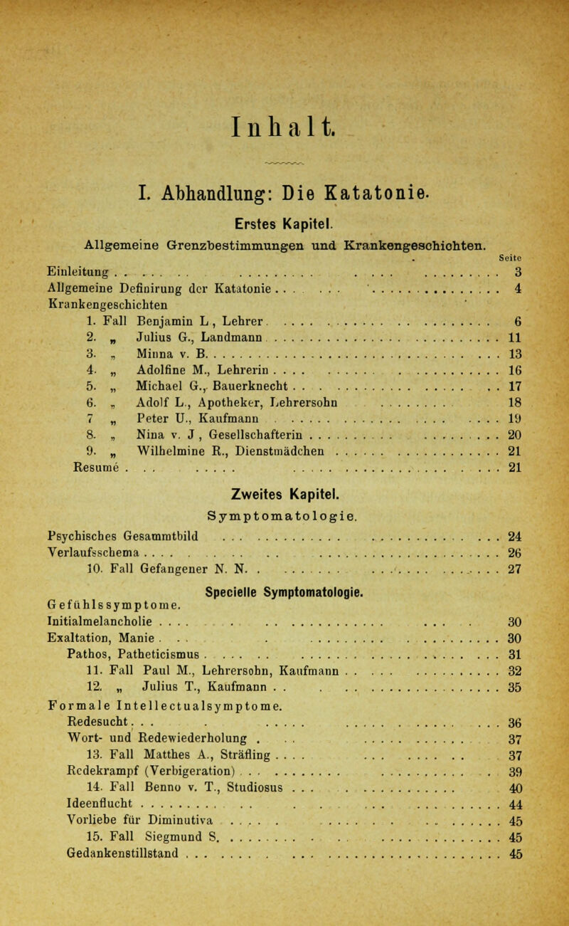 Inhalt. I. Abhandlung: Die Katatonie. Erstes Kapitel. Allgemeine Grenzbestimmungen und Krankengeschichten. Seite Einleitung . ... 3 Allgemeine Definirung der Katatonie ' 4 Krankengeschichten 1. Fall Benjamin L , Lehrer 6 2. „ Julius G., Landmann 11 3. „ Minna v. B 13 4. „ Adolfine M., Lehrerin 16 5. „ Michael G., Bauerknecht 17 6. , Adolf L., Apotheker, Lehrersohn 18 7 „ Peter U., Kaufmann 19 8. , Nina v. J, Gesellschafterin 20 9. „ Wilhelmine R., Dienstmädchen 21 Resume . . . 21 Zweites Kapitel. Symptomatologie. Psychisches Gesammtbild 24 Verlaufsschema 26 10. Fall Gefangener N. N 27 Specielle Symptomatologie. Gefiihlssymptome. Initialmelancholie .... . ... 30 Exaltation, Manie . . . . 30 Pathos, Patheticismus 31 11. Fall Paul M., Lehrersohn, Kaufmann 32 12. „ Julius T., Kaufmann . . . 35 Formale Intellectualsymptome. Redesucht... . 36 Wort- und Redewiederholung . . . 37 13. Fall Matthes A., Sträfling .... 37 Redekrampf (Verbigeration) 39 14. Fall Benno v. T., Studiosus 40 Ideenflucht . 44 Vorliebe für Diminutiva . 45 15. Fall Siegmund S 45 Gedankenstillstand 45