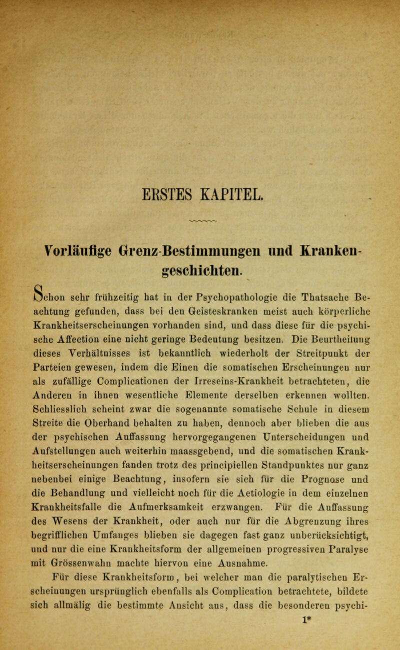 ERSTES KAPITEL. Vorläufige Grenz Bestimmungen und Kranken- geschichten. Sc 'clion sehr frühzeitig hat in der Psychopathologie die Thatsache Be- achtung gefunden, dass bei den Geisteskranken meist auch körperliche Krankheitserscheinungen vorhanden sind, und dass diese für die psychi- sche Afl'ection eine nicht geringe Bedeutung besitzen. Die Beurtheilung dieses Verhältnisses ist bekanntlich wiederholt der Streitpuukt der Parteien gewesen, indem die Einen die somatischen Erscheinungen nur als zufällige Complicationen der Irrescius-Krankheit betrachteten, die Anderen in ihnen wesentliche Elemente derselben erkennen wollten. Schliesslich scheint zwar die sogenannte somatische Schule in diesem Streite die Oberhand behalten zu haben, dennoch aber blieben die aus der psychischen Auffassung hervorgegangenen Unterscheidungen und Aufstellungen auch weiterhin maassgebend, und die somatischen Krank- heitserscheinungen fanden trotz des principiellen Standpunktes nur ganz nebenbei einige Beachtung, insofern sie sich für die Prognose und die Behandlung und vielleicht noch für die Aetiologie in dem einzelnen Krankheitsfalle die Aufmerksamkeit erzwangen. Für die Auffassung des Wesens der Krankheit, oder auch nur für die Abgrenzung ihres begrifflichen Umfauges blieben sie dagegen fast ganz unberücksichtigt, und nur die eine Krankheitsform der allgemeinen progressiven Paralyse mit Grössenwahn machte hiervon eine Ausnahme. Für diese Krankheitsform, bei welcher man die paralytischen Er- scheinungen ursprünglich ebenfalls als Complication betrachtete, bildete sich allmälig die bestimmte Ansicht aus, dass die besonderen psychi- 1*