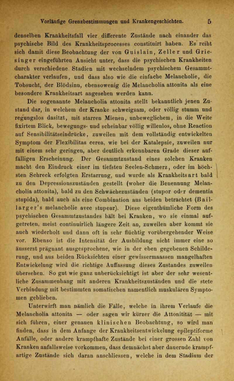 denselben Krankheitsfall vier differente Zustände nach einander das psychische Bild des Krankheitsprocesses constituirt haben. Es reiht sich damit diese Beobachtung der von Guislain, Zeller und Grie- singer eingeführten Ansicht unter, dass die psychischen Krankheiten durch verschiedene Stadien mit wechselndem psychischem Gesammt- charakter verlaufen, und dass also wie die einfache Melancholie, die Tobsucht, der Blödsinn, ebensowenig die Melaucholia attonita als eine besondere Krankheitsart angesehen werden kann. Die sogenannte Melancholia attonita stellt bekanntlich jenen Zu- stand dar, in welchem der Kranke schweigsam, oder völlig stumm und regungslos dasitzt, mit starren Mienen, unbeweglichem, in die Weite fixirtem Blick, bewegungs- und scheinbar völlig willenlos, ohne Reaction auf Sensibilitätseindrücke, zuweilen mit dem vollständig entwickelten Symptom der Flexibilitas eerea, wie bei der Katalepsie, zuweilen nur mit einem sehr geringen, aber deutlich erkennbaren Grade dieser auf- fälligen Erscheinung. Der Gesammtzustand eines solchen Kranken macht den Eindruck einer im tiefsten Seelen-Schmerz, oder im höch- sten Schreck erfolgten Erstarrung, und wurde als Krankheitsart bald zu den Depressionszustäuden gestellt (woher die Benennung Melan- cholia attonita), bald zu den Schwächezuständen (stupor od<r dementia stupida), bald auch als eine Combination aus beiden betrachtet (ßail- larger's melancliolie avec stupeur). Diese eigentümliche Form des psychischen Gesammtzustandes hält bei Kranken, wo sie einmal auf- getreten, meist continuirlich längere Zeit an, zuweilen aber kommt sie auch wiederholt und dann oft in sehr flüchtig vorübergehender Weise vor. Ebenso ist die Intensität der Ausbildung nicht immer eine so äusserst prägnant ausgesprochene, wie in der eben gegebenen Schilde- rung, und aus beiden Rücksichten einer gewissermaassen mangelhaften Entwickelung wird die richtige Auflassung dieses Zustandes zuweilen übersehen. So gut wie ganz unberücksichtigt ist aber der sehr wesent- liche Zusammenhang mit anderen Kraukheitszuständen und die stete Verbindung mit bestimmten somatischen namentlich muskulären Sympto- men geblieben. Unterwirft man nämlich die Fälle, welche in ihrem Verlaufe die Melancholia attonita — oder sagen wir kürzer die Attonitität — mit sich führen, einer genauen klinischen Beobachtung, so wird man finden, dass in dem Anfange der Krankheitsentwickelung epileptiforme Anfälle, oder andere krampfhafte Zustände bei einer grossen Zahl von Kranken anfallsweise vorkommen, dass demnächst aber dauernde krampf- artige Zustände sicli daran anschliessen, welche in dem Stadium der