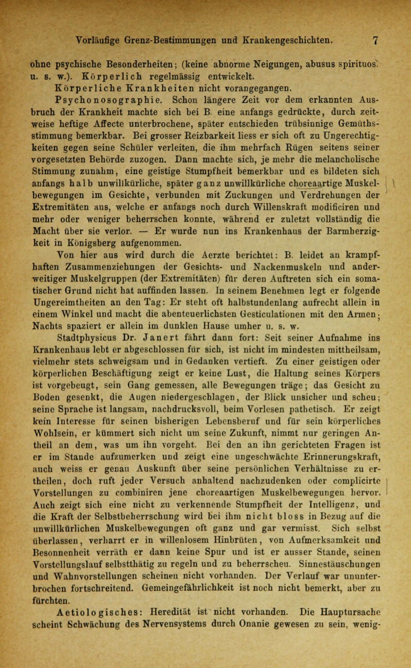 ohne psychische Besonderheiten; (keine abnorme Neigungen, abusus spirituos. u. 8. w.). Körperlich regelmässig entwickelt. Körperliche Krankheiten nicht vorangegangen. Psycho nosographie. Schon längere Zeit vor dem erkannten Aus- bruch der Krankheit machte sich bei B. eine anfangs gedrückte, durch zeit- weise heftige Affecte unterbrochene, später entschieden trübsinnige Geniüths- stimmung bemerkbar. Bei grosser Reizbarkeit liess er sich oft zu Ungerechtig- keiten gegen seine Schüler verleiten, die ihm mehrfach Rügen seitens seiner vorgesetzten Behörde zuzogen. Dann machte sich, je mehr die melancholische Stimmung zunahm, eine geistige Stumpfheit bemerkbar und es bildeten sich anfangs halb unwillkürliche, später ganz unwillkürliche choreaartige Muskel- bewegungen im Gesichte, verbunden mit Zuckungen und Verdrehungen der Extremitäten aus, welche er anfangs noch durch Willenskraft modificiren und mehr oder weniger beherrschen konnte, während er zuletzt vollständig die Macht über sie verlor. — Er wurde nun ins Krankenhaus der Barmherzig- keit in Königsberg aufgenommen. Von hier aus wird durch die Aerzte berichtet: B. leidet an krampf- haften Zusammenziehungen der Gesichts- und Nackenmuskeln und ander- weitiger Muskelgruppen (der Extremitäten) für deren Auftreten sich ein soma- tischer Grund nicht hat auffinden lassen. In seinem Benehmen legt er folgende Ungereimtheiten an den Tag: Er steht oft halbstundenlang aufrecht allein in einem Winkel und macht die abenteuerlichsten Gesticulationen mit den Armen- Nachts spaziert er allein im dunklen Hause umher u. s. w. Stadtphysicus Dr. Janert fährt dann fort: Seit seiner Aufnahme ins Krankenhaus lebt er abgeschlossen für sich, ist nicht im mindesten mittheilsam, vielmehr stets schweigsam und in Gedanken vertieft. Zu einer geistigen oder körperlichen Beschäftigung zeigt er keine Lust, die Haltung seines Körpers ist vorgebeugt, sein Gang gemessen, alle Bewegungen träge; das Gesicht zu Boden gesenkt, die Augen niedergeschlagen, der Blick unsicher und scheu; seine Sprache ist langsam, nachdrucksvoll, beim Vorlesen pathetisch. Er zeigt kein Interesse für seinen bisherigen Lebensbernf und für sein körperliches Wohlsein, er kümmert sich nicht um seine Zukunft, nimmt nur geringen An- theil an dem, was um ihn vorgeht. Bei den an ihn gerichteten Fragen ist er im Stande aufzumerken und zeigt eine ungeschwächte Erinnerungskraft, auch weiss er genau Auskunft über seine persönlichen Verhältnisse zu er- theilen, doch ruft jeder Versuch anhaltend nachzudenken oder complicirte Vorstellungen zu combiniren jene choreaartigen Muskelbewegungen hervor. Auch zeigt sich eine nicht zu verkennende Stumpfheit der Intelligenz, und die Kraft der Selbstbeherrschung wird bei ihm nicht bloss in Bezug auf die unwillkürlichen Muskelbewcgungen oft ganz und gar veraiisst. Sich selbst überlassen, verharrt er in willenlosem Hinbrüten, von Aufmerksamkeit und Besonnenheit verräth er dann keine Spur und ist er ausser Stande, seinen Voistcllungslauf selbstthätig zu regeln und zu beherrschen Sinnestäuschungen und Wahnvorstellungen scheinen nicht vorhanden. Der Verlauf war ununter- brochen fortschreitend. Gemeingefährlichkeit ist noch nicht bemerkt, aber zu fürchten. Aetiologisches: Heredität ist nicht vorhanden. Die Hauptursache scheint Schwächung des Nervensystems durch Onanie gewesen zu sein, wenig-