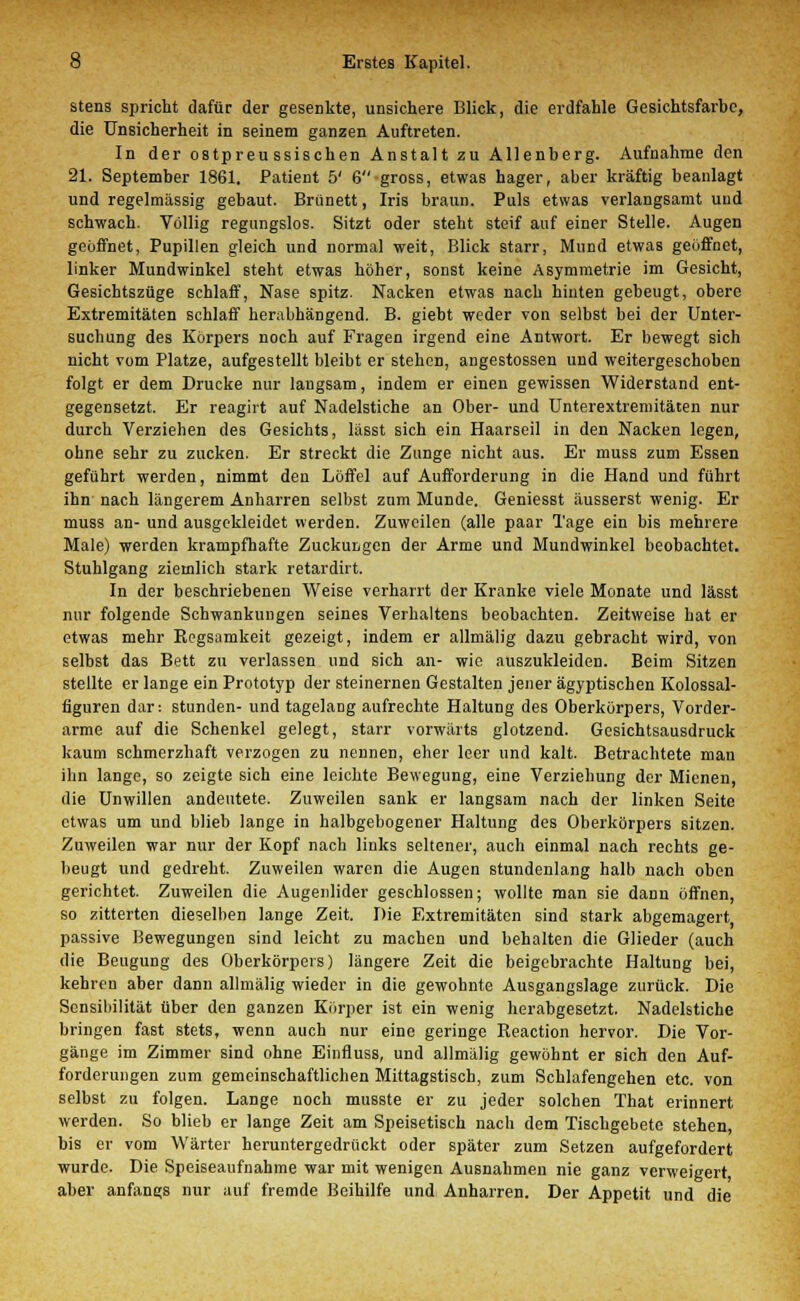 stens spricht dafür der gesenkte, unsichere Blick, die erdfahle Gesichtsfarbe, die Unsicherheit in seinem ganzen Auftreten. In der ostpreu ssischen Anstalt zu Allenberg. Aufnahme den 21. September 1861. Patient 5' 6gross, etwas hager, aber kräftig beanlagt und regelmässig gebaut. Brünett, Iris braun. Puls etwas verlangsamt uud schwach. Völlig regungslos. Sitzt oder steht steif auf einer Stelle. Augen geöffnet, Pupillen gleich und normal weit, Blick starr, Mund etwas geöffnet, linker Mundwinkel steht etwas höher, sonst keine Asymmetrie im Gesicht, Gesichtszüge schlaff, Nase spitz. Nacken etwas nach hinten gebeugt, obere Extremitäten schlaff herabhängend. B. giebt weder von selbst bei der Unter- suchung des Körpers noch auf Fragen irgend eine Antwort. Er bewegt sich nicht vom Platze, aufgestellt bleibt er stehen, angestossen und weitergeschoben folgt er dem Drucke nur langsam, indem er einen gewissen Widerstand ent- gegensetzt. Er reagirt auf Nadelstiche an Ober- und Unterextremitäten nur durch Verziehen des Gesichts, lässt sich ein Haarseil in den Nacken legen, ohne sehr zu zucken. Er streckt die Zunge nicht aus. Er muss zum Essen geführt werden, nimmt den Löffel auf Aufforderung in die Hand und führt ihn nach längerem Anharren selbst zum Munde. Geniesst äusserst wenig. Er muss an- und ausgekleidet werden. Zuweilen (alle paar Tage ein bis mehrere Male) werden krampfhafte Zuckungen der Arme und Mundwinkel beobachtet. Stuhlgang ziemlich stark retardirt. In der beschriebenen Weise verharrt der Kranke viele Monate und lässt nur folgende Schwankungen seines Verhaltens beobachten. Zeitweise bat er etwas mehr Regsamkeit gezeigt, indem er allmälig dazu gebracht wird, von selbst das Bett zu verlassen und sich an- wie auszukleiden. Beim Sitzen stellte er lange ein Prototyp der steinernen Gestalten jener ägyptischen Kolossal- figuren dar: stunden- und tagelang aufrechte Haltung des Oberkörpers, Vorder- arme auf die Schenkel gelegt, starr vorwärts glotzend. Gesichtsausdruck kaum schmerzhaft verzogen zu nennen, eher leer und kalt. Betrachtete man ihn lange, so zeigte sich eine leichte Bewegung, eine Verziebung der Mienen, die Unwillen andeutete. Zuweilen sank er langsam nach der linken Seite etwas um und blieb lange in halbgebogener Haltung des Oberkörpers sitzen. Zuweilen war nur der Kopf nach links seltener, auch einmal nach rechts ge- beugt und gedreht. Zuweilen waren die Augen stundenlang halb nach oben gerichtet. Zuweilen die Augenlider geschlossen; wollte man sie dann öffnen, so zitterten dieselben lange Zeit. Die Extremitäten sind stark abgemagert passive Bewegungen sind leicht zu machen und behalten die Glieder (auch die Beugung des Oberkörpers) längere Zeit die beigebrachte Haltung bei, kehren aber dann allmälig wieder in die gewohnte Ausgangslage zurück. Die Sensibilität über den ganzen Körper ist ein wenig herabgesetzt. Nadelstiche bringen fast stets, wenn auch nur eine geringe Reaction hervor. Die Vor- gänge im Zimmer sind ohne Einfluss, und allmälig gewöhnt er sich den Auf- forderungen zum gemeinschaftlichen Mittagstisch, zum Schlafengehen etc. von selbst zu folgen. Lange noch musste er zu jeder solchen That erinnert werden. So blieb er lange Zeit am Speisetisch nach dem Tischgebete stehen, bis er vom Wärter heruntergedrückt oder später zum Setzen aufgefordert wurde. Die Speiseaufnahme war mit wenigen Ausnahmen nie ganz verweigert aber anfangs nur auf fremde Beihilfe und Anharren. Der Appetit und die