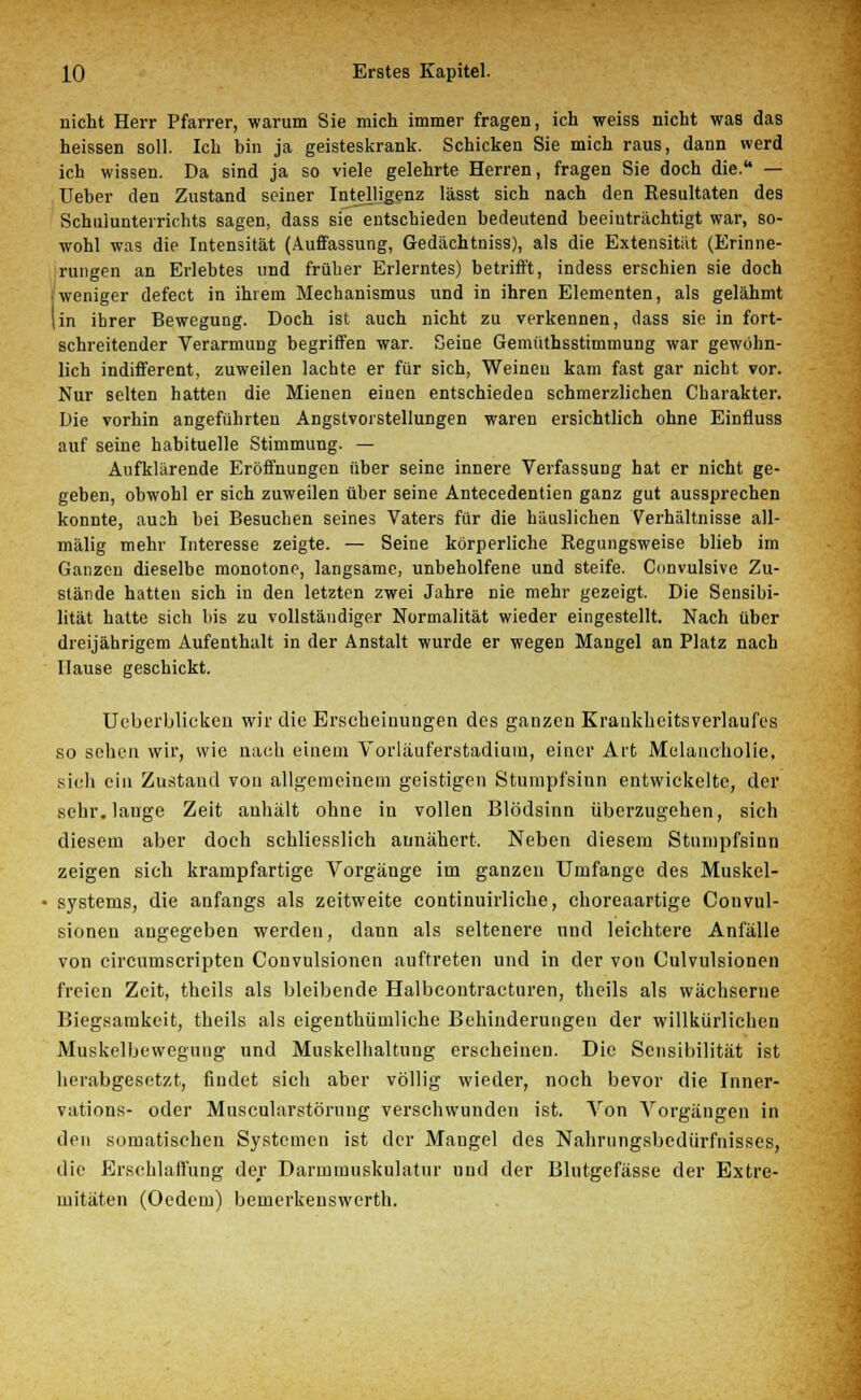 nicht Herr Pfarrer, warum Sie mich immer fragen, ich weiss nicht was das heissen soll. Ich bin ja geisteskrank. Schicken Sie mich raus, dann werd ich wissen. Da sind ja so viele gelehrte Herren, fragen Sie doch die. — Ueber den Zustand seiner Intelligenz lässt sich nach den Resultaten des Schulunterrichts sagen, dass sie entschieden bedeutend beeinträchtigt war, so- wohl was die Intensität (Auffassung, Gedächtniss), als die Extensität (Erinne- rungen an Erlebtes und früher Erlerntes) betrifft, indess erschien sie doch weniger defect in ihrem Mechanismus und in ihren Elementen, als gelähmt (in ihrer Bewegung. Doch ist auch nicht zu verkennen, dass sie in fort- schreitender Verarmung begriffen war. Seine Gemüthssttmmung war gewohn- lich indifferent, zuweilen lachte er für sich, Weinen kam fast gar nicht vor. Nur selten hatten die Mienen einen entschieden schmerzlichen Charakter. Die vorhin angeführten Angstvorstellungen waren ersichtlich ohne Einfluss auf seine habituelle Stimmung. — Aufklärende Eröffnungen über seine innere Verfassung hat er nicht ge- geben, obwohl er sich zuweilen über seine Antecedentien ganz gut aussprechen konnte, aush bei Besuchen seines Vaters für die häuslichen Verhältnisse all- mälig mehr Interesse zeigte. — Seine körperliche Regungsweise blieb im Ganzen dieselbe monotone, langsame, unbeholfene und steife. Convulsive Zu- stände hatten sich in den letzten zwei Jahre nie mehr gezeigt. Die Sensibi- lität hatte sich bis zu vollständiger Normalität wieder eingestellt. Nach über dreijährigem Aufenthalt in der Anstalt wurde er wegen Mangel an Platz nach Hause geschickt. Ueberblieken wir die Erscheinungen des ganzen Krankhcitsverlaufes so sehen wir, wie nach eiuem Vorläuferstadium, einer Art Melancholie, sich ein Zustand von allgemeinem geistigen Stumpfsinn entwickelte, der sehr, lange Zeit anhält ohne in vollen Blödsinn überzugehen, sich diesem aber doch schliesslich annähert. Neben diesem Stumpfsinn zeigen sich krampfartige Vorgänge im ganzen Umfange des Muskel- • Systems, die anfangs als zeitweite continuirliche, choreaartige Convul- sionen angegeben werden, dann als seltenere und leichtere Anfälle von circumscripten Convulsionen auftreten und in der von Culvulsionen freien Zeit, theils als bleibende Halbcontractnren, theils als wächserne Biegsamkeit, theils als eigenthümliche Behinderungen der willkürlichen Muskelbewcgnng und Muskelhaltung erscheinen. Die Sensibilität ist herabgesetzt, findet sich aber völlig wieder, noch bevor die Inner- vations- oder Muscularstörung verschwunden ist. Von Vorgängen in den somatischen Systemen ist der Mangel des Nahrungsbediirfnisses, die Erschlaffung der Darmmuskulatur und der Blutgefässe der Extre- mitäten (Oedem) bemerkenswert!!.