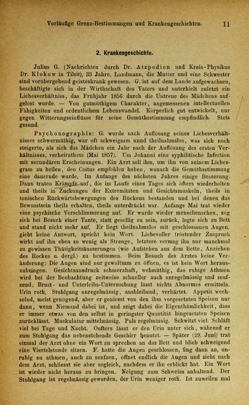 2. Krankengeschichte. Julius G. (Nachrichten durch Dr. Atzpodien und Kreis - Physikus Dr. Klokow in Tilsit), 33 Jahre, Landmann, die Mutter und eine Schwester sind vorübergehend geisteskrank gewesen. G. ist auf dem Lande aufgewachsen, beschäftigte sich in der Wirthschaft des Vaters und unterhielt zuletzt ein Liebesverhältniss, das Frühjahr 1856 durch die Untreue des Mädchens auf- gelöst wurde. — Von gutmüthigem Charakter, angemessenen intellectuellen Fähigkeiten und ordentlichem Lebenswandel. Körperlich gut entwickelt, nur gegen Witterungseinflüsse für seine Gemüthsstimmung empfindlich. Stets gesund. Psychonographie: G. wurde nach Auflösung seines Liebesverhält- nisses schwermüthig, war oft schweigsam unnd theilnahmslos, was sich noch steigerte, als sich das Mädchen ein Jahr nach der Auflösung des ersten Ver- hältnisses, verheirathete (Mai 1857). Um Johanni eine syphilitische Infcction mit seeundären Erscheinungen. Ein Arzt soll ihm, um ihn von seinem Liebes- gram zu heilen, den Coitus empfohlen habeu, wonach die Gemüthsstimmung eine dauernde wurde. Im Anfange des nächsten Jahres einige Besserung. Dann traten Krämpfe auf, die im Laufe eines Tages sich öfters wiederholten und theils in Zuckungen der Extremitäten und Gesichtsmuskeln, theils in tonischen Rückwärtsbewegungen des Kückens bestanden und bei denen das Bewusstscin theils erhalten, theils unterdrückt war. Anfangs Mai trat wieder eine psychische Verschlimmerung auf. Er wurde wieder menschenscheu, zog sich bei Besuch einer Tante, statt gesellig zu sein, zurück, legte sich zu Bett und stand nicht mehr auf. Er liegt theilnahmslos mit geschlossenen Augen, giebt keine Antwort, spricht kein Wort. Liebevoller tröstender Zuspruch wirkt auf ihn eben so wenig als Strenge, letztere vermag ihn nur manchmal zu gewissen Thätigkeitsäusserungeu (wie Aufstehen aus dem Bette, Anziehen des Rockes u. dergl.) zu bestimmen. Beim Besuch des Arztes keine Ver- änderung: Die Augen Bind nur gewaltsam zu öffnen, es ist kein Wort heraus- zubringen. Gesichtsaußdruck schmerzhaft, wehmüthig, das ruhige Athmen wird bei der Beobachtung zeitweise schneller auch unregelmässig und seuf- zend, Brust- und Unterleibs-Untersuchung lässt nichts Abnormes ermitteln. Urin roth. Stuhlgang unregelmässig, ausbleibend, verhärtet. Appetit wech- selnd, meist genügend, aber er geniesst von den ihm ^rgesetzten Speisen nur dann, wenn Niemand dabei ist, und zeigt dabei die Eigentümlichkeit, dass er immer etwas von den selbst in geringster Quantität hingesetzten Speisen zurücklässt. Muskulatur mittelmässig. Puls regelmässig. Schwitzt viel. Schläft viel bei Tage und Nacht. Oefters lässt er den Urin unter sich, während er zum Stuhlgang das nebenstehende Geschirr ljenutzt. — Später ('29. Juni) trat einmal der Arzt ohne ein Wort zu sprechen an das Bett und blieb Bchweigend eine Viertelstunde sitzen. F. hatte die Augen geschlossen, fing dann an, un- ruhig zu atbmen, auch zu seufzen, öffnet endlich die Augen und sieht nach dem Arzt, schliesst sie aber sogleich, nachdem er ihn erblickt hat. Ein Wort ist wieder nicht heraus zu bringen. Neigung zum Schweiss anhaltend. Der Stuhlgang ist regelmässig geworden, der Urin weniger roth. Ist zuweilen mal