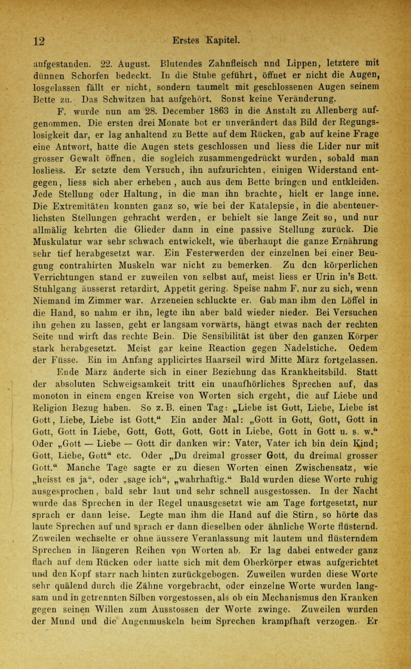 aufgestanden. 22. August. Blutendes Zahnfleisch nnd Lippen, letztere mit dünnen Schorfen bedeckt. In die Stube geführt, öffnet er nicht die Augen, losgelassen fällt er nicht, sondern taumelt mit geschlossenen Augen seinem Bette zu. Das Schwitzen hat aufgehört. Sonst keine Veränderung. F. wurde nun am 28. December 1863 in die Anstalt zu Allenberg auf- genommen. Die ersten drei Monate bot er unverändert das Bild der Regungs- losigkeit dar, er lag anhaltend zu Bette auf dem Rücken, gab auf keine Frage eine Antwort, hatte die Augen stets geschlossen und Hess die Lider nur mit grosser Gewalt öffnen, die sogleich zusammengedrückt wurden, sobald man losliess. Er setzte dem Versuch, ihn aufzurichten, einigen Widerstand ent- gegen , Hess sich aber erheben , auch aus dem Bette bringen und entkleiden. Jede Stellung oder Haltung, in die man ihn brachte, hielt er lange inne. Die Extremitäten konnten ganz so, wie bei der Katalepsie, in die abenteuer- lichsten Stellungen gebracht werden, er behielt sie lange Zeit so, und nur allmälig kehrten die Glieder dann in eine passive Stellung zurück. Die Muskulatur war sehr schwach entwickelt, wie überhaupt die ganze Ernährung sehr tief herabgesetzt war. Ein Festerwerden der einzelnen bei einer Beu- gung contrahiiten Muskeln war nicht zu bemerken. Zu den körperlichen Verrichtungen stand er zuweilen von selbst auf, meist Hess er Urin in's Bett. Stuhlgang äusserst retardirt. Appetit gering. Speise nahm F. nur zu sich, wenn Niemand im Zimmer war. Arzeneien schluckte er. Gab man ihm den Löffel in die Hand, so nahm er ihn, legte ihn aber bald wieder nieder. Bei Versuchen ihn gehen zu lassen, geht er langsam vorwärts, hängt etwas nach der rechten Seite und wirft das rechte Bein. Die Sensibilität ist über den ganzen Körper stark herabgesetzt. Meist gar keine Reaction gegen Nadelstiche. Oedem der Füsse. Ein im Anfang applicirtes Haarseil wird Mitte März fortgelassen. Ende März änderte sich in einer Beziehung das Krankheitsbild. Statt der absoluten Schweigsamkeit tritt ein unaufhörliches Sprechen auf, das monoton in einem engen Kreise von Worten sich ergeht, die auf Liebe und Religion Bezug haben. So z.B. einen Tag: „Liebe ist Gutt, Liebe, Liebe ist Gott, Liebe, Liebe ist Gott. Ein ander Mal: „Gott in Gott, Gott, Gott in Gott, Gott in Liebe, Gott, Gott, Gott, Gott in Liebe, Gott in Gott u. s. w.'' Oder „Gott — Liebe — Gott dir danken wir: Vater, Vater ich bin dein Kind; Gott, Liebe, Gott etc. Oder „Du dreimal grosser Gott, du dreimal grosser Gott. Manche Tage sagte er zu diesen Worten einen Zwischensatz, wie „heisst es ja, oder „sage ich, „wahrhaftig. Bald wurden diese Worte ruhig ausgesprochen , bald sehr laut und sehr schnell ausgestossen. In der Nacht wurde das Sprechen in der Regel unausgesetzt wie am Tage fortgesetzt, nur sprach er dann leise. Legte man ihm die Hand auf die Stirn, so hörte das laute Sprechen auf und sprach er dann dieselben oder ähnliche Worte flüsternd. Zuweilen wechselte er ohne äussere Veranlassung mit lautem und flüsterndem Sprechen in längeren Reihen von Worten ab. Er lag dabei entweder ganz flach auf dem Rücken oder hatte sich mit dem Oberkörper etwas aufgerichtet und den Kopf starr nach hinten zurückgebogen. Zuweilen wurden diese Worte sehr quälend durch die Zähne vorgebracht, oder einzelne Worte wurden lang- sam und in getrennten Silben vorgestossen, als ob ein Mechanismus den Kranken gegen seinen Willen zum Ausstossen der Worte zwinge. Zuweilen wurden der Mund und die Augenmuskeln beim Sprechen krampfhaft verzogen. Er