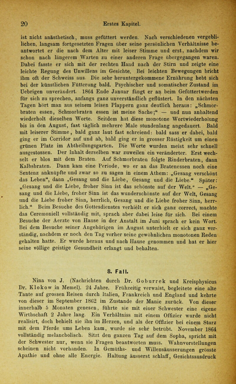 ist nicht anästhetisch, muss gefüttert werden. Nach verschiedenen vergebli- lichen, langsam fortgesetzten Fragen über seine persönlichen Verhältnisse be- antwortet er die nach dem Alter mit leiser Stimme und erst, nachdem wir schon nach längerem Warten zu einer anderen Frage übergegangen waren. Dabei fasste er sich mit der rechten Hand nach der Stirn und zeigte eine leichte Regung des Unwillens im Gesichte. Bei leichten Bewegungen bricht ihm oft der Schweiss aus. Die sehr heruntergekommene Ernährung hebt sich bei der künstlichen Fütterung bald. Psychischer und somatischer Zustand im Uebrigen unverändert. 1864 Ende Januar fängt er an beim Gefüttertwerden für sich zu sprechen, anfangs ganz unverständlich geflüstert. In den nächsten Tagen hört man aus seinem leisen Plappern ganz deutlich heraus: „Schmor- braten essen, Schmorbraten essen ist meine Sache; — und nun anhaltend wiederholt dieselben Worte. Seitdem hat diese monotone Wortwiederholung bis in den August, fast täglich mehrere Male stundenlang angedauert. Bald mit leiserer Stimme, bald ganz laut fast schreiend: bald sass er dabei, bald ging er im Corridor auf und ab, bald ging er in grosser Rüstigkeit um einen grünen Platz im Abtheilungsgarten. Die Worte wurden meist sehr schnell ausgestossen. Der Inhalt derselben war zuweilen ein veränderter. Erst wech- selt er blos mit dem Braten. Auf Schmorbraten folgte Rinderbraten, dann Kalbsbraten. Dann kam eine Periode, wo er an das Bratenessen noch eine Sentenz anknüpfte und zwar so zu sagen in einem Athem: „Gesang verschönt das Leben, dann „Gesang und die Liebe, Gesang und die Liebe. Später: „Gesang und die Liebe, froher Sinn ist das schönste auf der Welt. — „Ge- sang und die Liebe, froher Sinn ist das wunderschönste auf der Welt, Gesang und die Liebe froher Sinn, herrlich, Gesang und die Liebe froher Sinn, herr- lich. Beim Besuche des Gottesdienstes verhielt er sich ganz correct, machte das Ceremoniell vollständig mit, sprach aber dabei leise für sich. Bei einem Besuche der Aerzte von Hause in der Anstalt im Juni sprach er kein Wort. Bei dem Besuche seiner Angehörigen im August unterhielt er sich ganz ver- ständig, nachdem er noch den Tag vorher seine gewöhnlichen monotonen Reden gehalten hatte. Er wurde heraus und nach Hause genommen und hat er hier seine völlige geistige Gesundheit erlangt und behalten. 8. Fall. Nina von J. (Nachrichten durch Dr. Goburrek und Kreisphysicus Dr. Klokow in Memel). 24 Jahre. Frühzeitig verwaist, begleitete eine alte Tante auf grossen Reisen durch Italien, Frankreich und England und kehrte von dieser im September 1862 im Zustande der Manie zurück. Von dieser innerhalb 5 Monaten genesen, führte sie mit einer Schwester eine eigene Wirthschaft 2 Jahre lang. Ein Verhältniss mit einem Offizier wurde nicht realisirt, doch behielt sie ihn im Herzen, und als der Offizier bei einem Sturz mit dem Pferde ums Leben kam, wurde sie sehr betrübt. November 1864 vollständig melancholisch. Sitzt den ganzen Tag auf dem Sopha, spricht mit der Schwester nur, wenn sie Fragen beantworten muss. Wahnvorstellungen scheinen nicht vorhanden. In Gemütbs- und Willensäusserungen grösste Apathie und ohne alle Energie. Haltung äusserst schlaff, Gesichtsausdruck