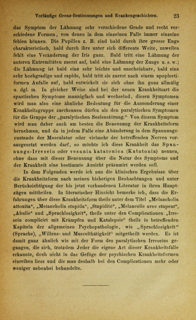 das Symptom der Lähmung sehr verschiedene Grade und recht ver- schiedene Formen, von denen in dem einzelnen Falle immer einzelne fehlen können. Die Pupillen z. B. sind bald durch ihre grosse Enge charakteristisch, bald durch ihre unter sich differente Weite, zuweilen fehlt eine Veränderung der Iris ganz. Bald tritt eine Lähmung der unteren Extremitäten zuerst auf, bald eine Lähmung der Zunge u. s. w.; die Lähmung ist bald eine sehr leichte und unscheinbare, bald eine sehr hochgradige und rapide, bald tritt sie zuerst nach einem apoplecti- forraen Anfalle auf, bald entwickelt sie sich ohne ihn ganz allmälig u. dgl. ra. In gleicher Weise sind bei der neuen Krankheitsart die spastischen Symptome mannigfach und wechselnd, diesen Symptomen wird man also eine ähnliche Bedeutung für die Aussonderung einer Krankheitsgruppe zuerkennen dürfen als den paralytischen Symptomen lür die Gruppe der „paralytischen Seelenstöruug. Von diesem Symptom wird man daher auch am besten die Benennung der Krankheitsform hernehmen, und da in jedem Falle eine Abänderung in dem Spannungs- zustande der Musculatur oder vielmehr der betreffenden Nerven vor- ausgesetzt werden darf, so möchte ich diese Krankheit das Span- nungs-Irre sein oder vesania katatonica (Katatonia) nennen, ohne dass mit dieser Benennung über die Natur des Symptoms und der Krankheit eine bestimmte Ansicht präsumirt werden soll. In dem Folgenden werde ich nuu die klinischen Ergebnisse über die Krankheitsform nach meinen bisherigen Beobachtungen und unter Berüeksichtiguug der bis jetzt vorhandenen Literatur in ihren Haupt- zügen mittheilen. In literarischer Hinsicht bemerke ich, dass die Er- fahrungen über diese Krankheitsform theils unter dem Titel „Melancholia attonita, „Melancholia stupida, „Stupidite, „Melaneolie avec stupeuru, „Abulio und „Sprachlosigkeit, theils unter den Complicationen „Irre- sein complicirt mit Krämpfen und Katalepsie theils in betreffenden Kapiteln der allgemeinen Psychopathologie, wie „Sprachlosigkeit (Sprache), „Willens- und Muscelthätigkeit mitgetheilt werden. Es ist damit ganz ähnlich wie mit der Form des paralytischen Irreseins ge- gangen, die sich, trotzdem Jeder die eigene Art dieser Krankheitsfälle erkannte, doch nicht in das Gefüge der psychischen Krankheitsformen einreihen Hess und die man deshalb bei den Complicationen mehr oder weniger nebenbei behandelte.