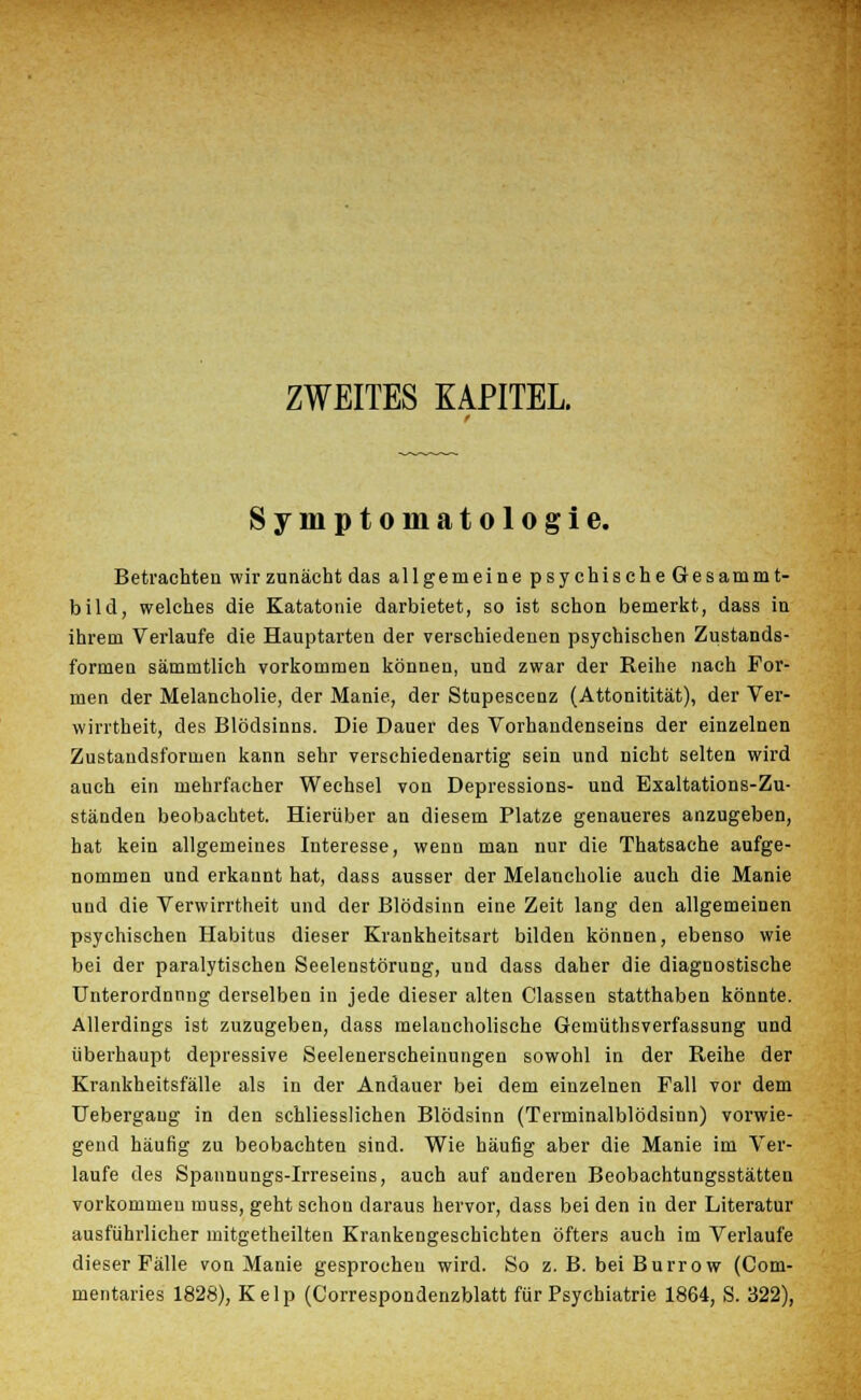 ZWEITES KAPITEL. Symptomatologie. Betrachten wir zunächt das allgemeine psychische Gesammt- bild, welches die Katatonie darbietet, so ist schon bemerkt, dass in ihrem Verlaufe die Hauptarten der verschiedenen psychischen Zustands- formen sämmtlich vorkommen können, und zwar der Reihe nach For- men der Melancholie, der Manie, der Stupescenz (Attonitität), der Ver- wirrtheit, des Blödsinns. Die Dauer des Vorhandenseins der einzelnen Zustandsformen kann sehr verschiedenartig sein und nicht selten wird auch ein mehrfacher Wechsel von Depressions- und Exaltations-Zu- ständen beobachtet. Hierüber an diesem Platze genaueres anzugeben, hat kein allgemeines Interesse, wenn man nur die Thatsache aufge- nommen und erkannt hat, dass ausser der Melancholie auch die Manie und die Verwirrtheit und der Blödsinn eine Zeit lang den allgemeinen psychischen Habitus dieser Krankheitsart bilden können, ebenso wie bei der paralytischen Seelenstörung, und dass daher die diagnostische Unterordnnng derselben in jede dieser alten Classen statthaben könnte. Allerdings ist zuzugeben, dass melancholische Gemüthsverfassung und überhaupt depressive Seelenerscheinungen sowohl in der Reihe der Krankheitsfälle als in der Andauer bei dem einzelnen Fall vor dem TJebergaug in den schliesslichen Blödsinn (Terminalblödsinn) vorwie- gend häufig zu beobachten sind. Wie häufig aber die Manie im Ver- laufe des Spannungs-Irreseins, auch auf anderen Beobachtungsstätten vorkommen muss, geht schon daraus hervor, dass bei den in der Literatur ausführlicher mitgetheilten Krankengeschichten öfters auch im Verlaufe dieser Fälle von Manie gesprochen wird. So z. B. bei Burrow (Com- mentaries 1828), Kelp (Correspondenzblatt für Psychiatrie 1864, S. 322),