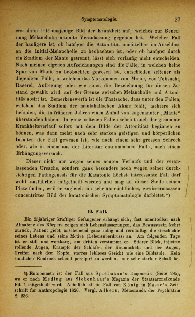 erst dann tritt dasjenige Bild der Krankheit auf, welches zur Benen- nung Melancholia attonita Veranlassung gegeben hat. Welcher Fall der häufigere ist, ob hänfiger die Attonitität unmittelbar im Anschluss an die Initial-Melancholie zu beobachten ist, oder ob häufiger durch ein Stadium der Manie getrennt, lässt sich vorläufig nicht entscheiden. Nach meinen eigenen Aufzeichnungen sind die Fälle, in welchen keine Spur von Mauie zu beobachten gewesen ist, entschieden seltener als diejenigen Fälle, in welchen das Vorkommen von Manie, von Tobsucht, Raserei, Aufregung oder wie sonst die Bezeichnung für diesen Zu- stand gewählt wird, auf der Grenze zwischen Melancholie und Attoni- tität uotirt ist. Bemerkenswerth ist die Thatsache, dass unter den Fällen, welchen das Stadium der maniakalischen Akme fehlt, mehrere sich befinden, die in früheren Jahren einen Anfall von sogenannter „Manie überstanden haben. In ganz seltenen Fällen scheint auch der gesammte Krankheitsverlauf sofort mit dem Bilde der Attonitität beginnen zu können, was dann meist nach sehr starken geistigen und körperlichen Insulten der Fall gewesen ist, wie nach einem sehr grossen Schreck oder, wie in einem aus der Literatur entnommenen Falle, nach einem Erhängungsversuch. Dieser nicht nur wegen seines acuten Verlaufs und der veran- lassenden Ursache, sondern ganz besonders noch wegen seiner durch- sichtigen Pathogenesis für die Katatouie höchst interessante Fall darf wohl ausführlich mitgetheilt werden und mag an dieser Stelle seinen Platz finden, weil er zugleich ein sehr übersichtliches, gewissermaassen concentrirtes Bild der katatonischen Symptomatologie darbietet.*) 10. Fall. Ein 25jfthriger kräftiger Gefangener erhängt sich; fast unmittelbar nach Abnahme des Körpers zeigen sich Lebensäusserungen, das Bewusstsein kehrt zurück; Patient giebt, anscheinend ganz ruhig und vernunftig, die Geschichte seines Lebens und seine Motive (Lebensüberdruss; an. Am folgenden Tage ist er still und wortkarg, am dritten verstummt er. Stierer Blick, injicirte rollende Augen, Krämpfe der Schläfe-, der Kaumuskeln und der Augen, Greifen nach dem Kopfe, starres lebloses Gesicht wie eine Bildsäule. Kein sinnlicher Eindruck scheint pereipirt zu werden, nur sehr starker Schall be- *} Entnommen ist der Fall aus Spielmann's Diagnostik (Seite 285), wo er nach Meding aus Siebenhaar's Magazin der Staatsarzneikunde Bd. 1 mitgetheilt wird. Aehnlich ist ein Fall von König in Nasse's Zeit- schrift für Anthropologie 1826. Vergl. Albers, Memoranda der Psychiatrie S. 236.