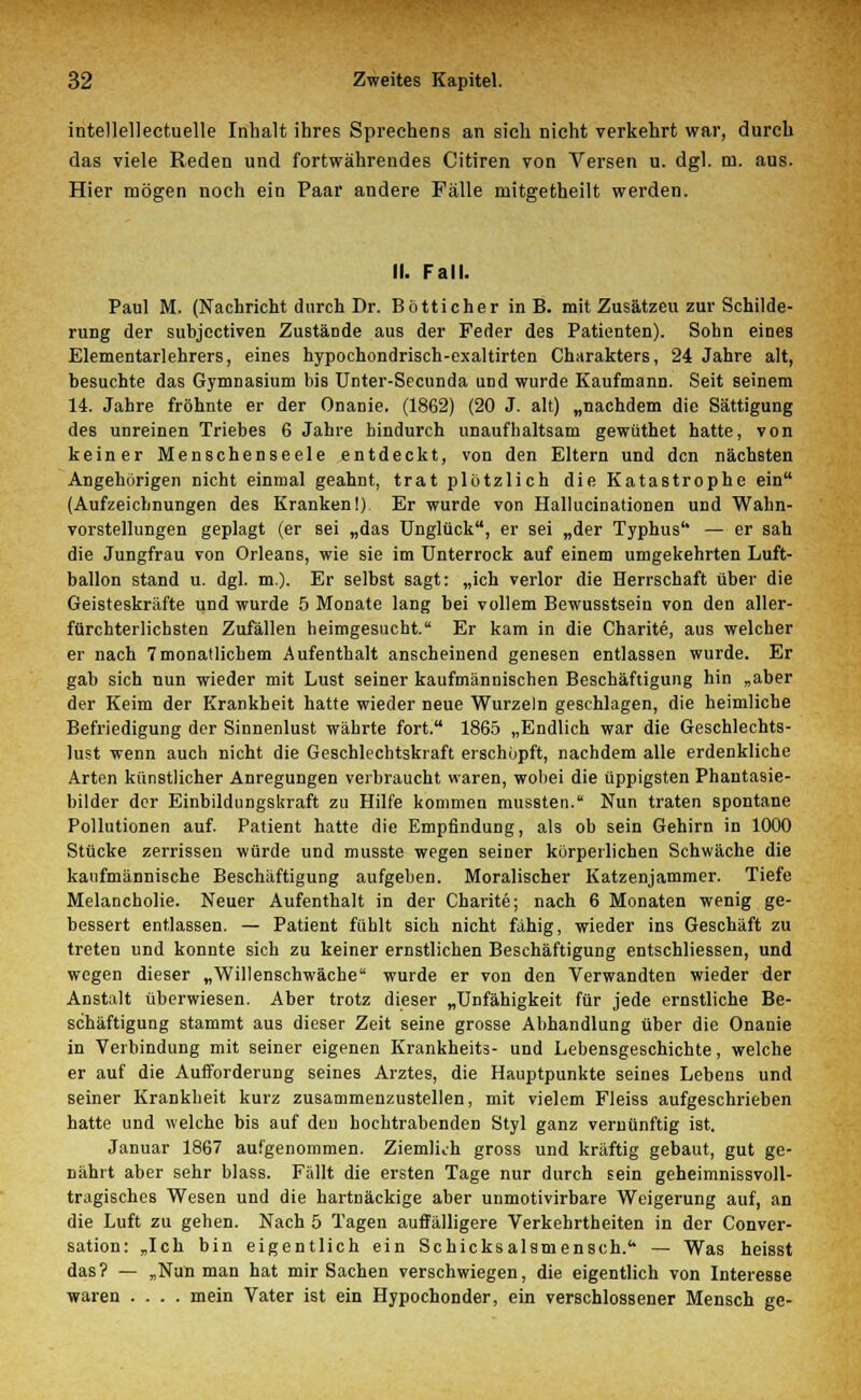 intellellectuelle Inhalt ihres Sprechens an sich nicht verkehrt war, durch das viele Reden und fortwährendes Citiren von Versen u. dgl. m. aus. Hier mögen noch ein Paar andere Fälle mitgetheilt werden. II. Fall. Paul M. (Nachricht durch Dr. Bötticher in B. mit Zusätzen zur Schilde- rung der subjectiven Zustände aus der Feder des Patienten). Sohn eines Elementarlehrers, eines hypochondrisch-exaltirten Charakters, 24 Jahre alt, besuchte das Gymnasium bis Unter-Secunda uDd wurde Kaufmann. Seit seinem 14. Jahre fröhnte er der Onanie. (1862) (20 J. alt) „nachdem die Sättigung des unreinen Triebes 6 Jahre hindurch unaufhaltsam gewüthet hatte, von keiner Menschenseele entdeckt, von den Eltern und den nächsten Angehörigen nicht einmal geahnt, trat plötzlich die Katastrophe ein (Aufzeichnungen des Kranken!) Er wurde von Hallucinationen und Wahn- vorstellungen geplagt (er sei „das Unglück, er sei „der Typhus — er sah die Jungfrau von Orleans, wie sie im Unterrock auf einem umgekehrten Luft- ballon stand u. dgl. m). Er selbst sagt: „ich verlor die Herrschaft über die Geisteskräfte und wurde 5 Monate lang bei vollem Bewusstsein von den aller- fürchterlichsten Zufällen heimgesucht. Er kam in die Charite, aus welcher er nach 7monatlichem Aufenthalt anscheinend genesen entlassen wurde. Er gab sich nun wieder mit Lust seiner kaufmännischen Beschäftigung hin „aber der Keim der Krankheit hatte wieder neue Wurzeln geschlagen, die heimliche Befriedigung der Sinnenlust währte fort. 1865 „Endlich war die Geschlechts- lust wenn auch nicht die Geschlechtskraft erschöpft, nachdem alle erdenkliche Arten künstlicher Anregungen verbraucht waren, wobei die üppigsten Phantasie- bilder der Einbildungskraft zu Hilfe kommen mussten. Nun traten spontane Pollutionen auf. Patient hatte die Empfindung, als ob sein Gehirn in 1000 Stücke zerrissen würde und musste wegen seiner körperlichen Schwäche die kaufmännische Beschäftigung aufgeben. Moralischer Katzenjammer. Tiefe Melancholie. Neuer Aufenthalt in der Charite; nach 6 Monaten wenig ge- bessert entlassen. — Patient fühlt sich nicht fähig, wieder ins Geschäft zu treten und konnte sich zu keiner ernstlichen Beschäftigung entschliessen, und wegen dieser „Willenschwäche wurde er von den Verwandten wieder der Anstalt überwiesen. Aber trotz dieser „Unfähigkeit für jede ernstliche Be- schäftigung stammt aus dieser Zeit seine grosse Abhandlung über die Onanie in Verbindung mit seiner eigenen Krankheits- und Lebensgeschichte, welche er auf die Aufforderung seines Arztes, die Hauptpunkte seines Lebens und seiner Krankheit kurz zusammenzustellen, mit vielem Fleiss aufgeschrieben hatte und welche bis auf den hochtrabenden Styl ganz vernünftig ist. Januar 1867 aufgenommen. Ziemluh gross und kräftig gebaut, gut ge- nährt aber sehr blass. Fällt die ersten Tage nur durch sein geheimnissvoll- tragisches Wesen und die hartnäckige aber unmotivirbare Weigerung auf, an die Luft zu gehen. Nach 5 Tagen auffälligere Verkehrtheiten in der Conver- sation: „Ich bin eigentlich ein Schicksalsmensch. — Was heisst das? — „Nun man hat mir Sachen verschwiegen, die eigentlich von Interesse waren .... mein Vater ist ein Hypochonder, ein verschlossener Mensch ge-