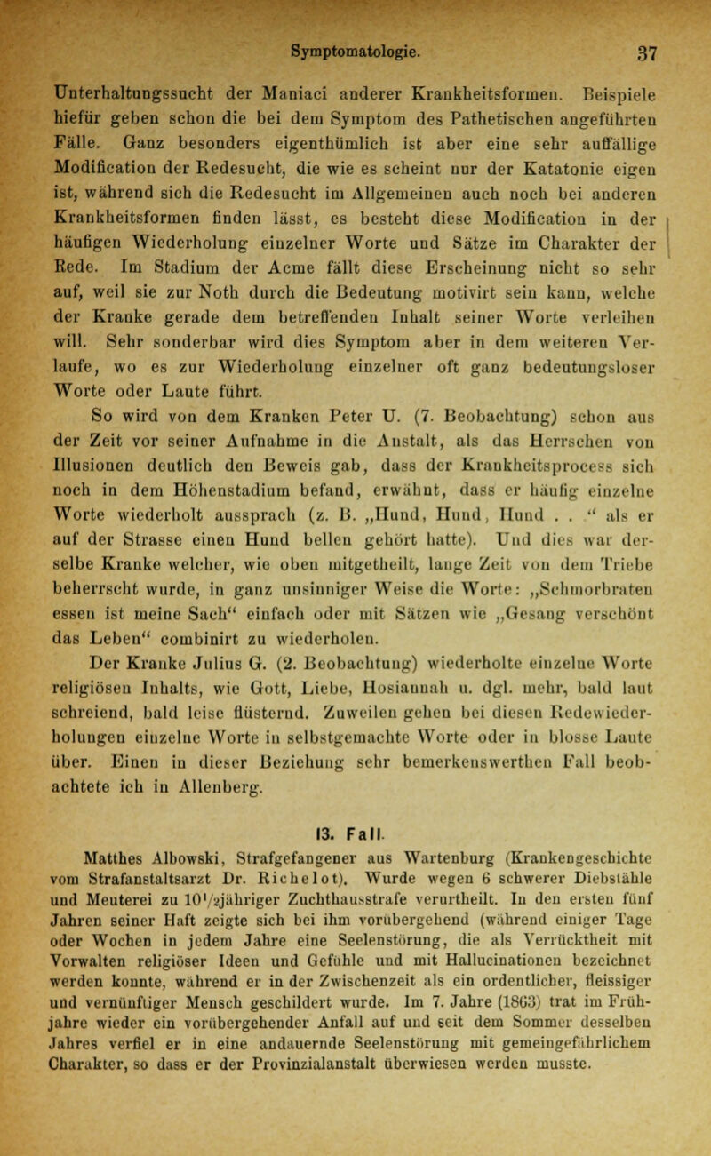 Unterhaltungssucht der Maniaci anderer Krankheitsformen. Beispiele hiefür geben schon die bei dem Symptom des Pathetischen angeführten Fälle. Ganz besonders eigenthümlich ist aber eine sehr auffällige Modifikation der Redesucht, die wie es scheint nur der Katatonie eigen ist, während sich die Redesucht im Allgemeinen auch noch bei anderen Krankheitsformen finden lässt, es besteht diese Modifikation in der häufigen Wiederholung einzelner Worte und Sätze im Charakter der Rede. Im Stadium der Acme fällt diese Erscheinung nicht so sehr auf, weil sie zur Noth durch die Bedeutung motivirt sein kann, welche der Kranke gerade dem betreffenden Inhalt seiner Worte verleihen will. Sehr sonderbar wird dies Symptom aber in dem weitereu Ver- laufe, wo es zur Wiederholung einzelner oft ganz bedeutungsloser Worte oder Laute führt. So wird von dem Kranken Peter U. (7. Beobachtung) schon aus der Zeit vor seiner Aufnahme in die Anstalt, als das Herrschen von Illusionen deutlich den Beweis gab, dass der Kraukheitsprocess sich noch in dem Höhenstadium befand, erwähnt, dass er häufig einzelne Worte wiederholt aussprach (z. B. „Hund, Hund, Hund . . '' als er auf der Strasse einen Hund bellen gehört hatte). Und dies war der- selbe Kranke welcher, wie oben mitgetlieilt, lange Zeit von dem Triebe beherrscht wurde, in ganz unsinniger Weise die Worte: „Schmorbraten essen ist meine Sach einfach oder mit Sätzen wie „Gesang verschönt das Leben combinirt zu wiederholen. Der Kranke Julius G. (2. Beobachtung) wiederholte einzelne Worte religiösen Inhalts, wie Gott, Liebe, Hosiauuah u. dgl. mehr, bald laut schreiend, bald leise flüsternd. Zuweilen gehen bei diesen Redewieder- holungen eiuzeluc Worte in selbstgemachte Worte oder in blosse Laute über. Einen in dieser Beziehung sehr bemerkenswertlien Fall beob- achtete ich in Allenberg. 13. Fall. Matthes Albowski, Strafgefangener aus Wartenburg (Krankengeschichte vom Strafanstaltsarzt Dr. Ricbelot). Wurde wegen 6 schwerer Diebstähle und Meuterei zu lO'/ajiihriger Zuchthausstrafe verurtheilt. In den ersten fünf Jahren seiner Haft zeigte sich bei ihm vorübergehend (während einiger Tage oder Wochen in jedem Jahre eine Seelenstörung, die als Verrücktheit mit Vorwalten religiöser Ideen und Gefühle und mit Hallucinationeu bezeichnet werden konnte, während er in der Zwischenzeit als ein ordentlicher, fleissiger und vernünftiger Mensch geschildert wurde. Im 7. Jahre (1863) trat im Früh- jahre wieder ein vorübergehender Anfall auf und 6eit dem Sommer desselben Jahres verfiel er in eine andauernde Seelenstörung mit gemeingefährlichem Charakter, so dass er der Provinzialanstalt überwiesen werden musste.