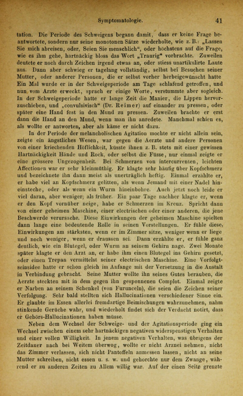 tation. Die Periode des Schweigens begann damit, dass er keine Frage be- antwortete, sondern nur seine monotonen Sätze wiederholte, wie z.B.: „Lassen Sie mich abreisen, oder, Seien Sie menschlich, oder höchstens auf die Frage, wie es ihm gehe, hartnäckig bloss das Wort „Traurig vorbrachte. Zuweilen deutete er noch durch Zeichen irgend etwas an, oder stiess unartikulirte Laute aus. Dann aber schwieg er tagelang vollständig, selbst bei Besuchen seiner Mutter, oder anderer Personen, die er selbst vorher herbeigewünscht hatte Ein Mal wurde er in der Schweigeperiode am Tage schlafend getroffen, und nun vom Arzte erweckt, sprach er einige Worte, verstummte aber sogleich. In der Schweigeperiode hatte er lange Zeit die Manier, die Lippen hervor- zuschieben, und „convulsivisch (Dr. Reimer) auf einander zu pressen, oder später eine Hand fest in den Mund zu pressen. Zuweilen brachte er erst dann die Hand an den Mund, wenn man ihn anredete. Manchmal schien es, als wollte er antworten, aber als käme er nicht dazu. In der Periode der melancholischen Agitation mochte er nicht allein sein, zeigte ein ängstliches Wesen, war gegen die Acrzte und andere Personen von einer kriechenden Höflichkeit, küsste ihnen z. B. stets mit einer gewissen Hartnäckigkeit Hände und Rock, oder selbst die Füsse, nur einmal zeigte er eine grössere Ungezogenheit. Bei Schmerzen von intercurronten, leichten Affectioucn war er sehr kleinmüthig. Er klagte sehr häufig über Kopfschmerz und bezeichnete ihn dann meist als unerträglich heftig. Einmal erzahlte er, er habe viel an Kopfschmerz gelitten, als wenn Jemand mit einer Nadel hin- einsteche, oder als wenn ein Wurm hineiubohrc. Auch jetzt noch leide er viel daran, aber weniger; als früher. Ein paar Tage nachher klagte er, wenn er den Kopf vornüber neige, habe er Schmerzen im Kreuz. Spricht danu von einer geheimen Maschine, einer electrischen oder einer anderen, die jene Beschwerde verursache. Diese Einwirkungen der geheimen Maschine spielten dann lange eine bedeutende Rolle in seinen Vorstellungen. Er fühle diese, Einwirkungen am stärksten, wenn er im Zimmer sitze, weniger wenn er liege und noch weniger, wenn er draußsen sei. Dann erzählte er, er fühle ganz deutlich, wie ein Hlutegcl, oder Wurm au seinem Gehirn nage. Zwei Monate später klagte er den Arzt an, er habe ihm einen Blutegel ins Gehirn gesetzt, oder einen Trepan vermittelst seiner electrischen Maschine. Eine Vorfolgt- seiusidee hatte er schon gleich im Anfange mit der Versetzung in die Anstalt in Verbindung gebracht. Seine Mutter wollte ihn seines Gutes berauhen, die Aerzte steckten mit in dem gegen ihn gesponneneu Complot. Einmal zeigte er Narben au seinem Schenkel (von Furunceln), die seien die Zeichen seiner Verfolgung. Sehr bald stellten sich Ilalluciuationen verschiedener Sinne ein. Er glaubte im Essen allerlei fremdartige Beimischungen wahrzunehmen, nahm stinkende Gerüche wahr, und wiederholt findet sich der Verdacht notirt, dass er Gehörs-Hallucinationen haben müsse. Neben dem Wechsel der Schweige- und der Agitatiousperiode ging ein Wechsel zwischen einem sehr hartnäckigen negativen widerspenstigen Verhalten und einer vollen Willigkeit. In jenem negativen Verhalten, was übrigens der Zeitdauer nach bei Weitem überwog, wollte er nicht Arznei nehmen, nicht das Zimmer verlassen, sich nicht Pantoffeln anmessen lassen, nicht an seine Mutter schreiben, nicht essen u. s. w. und gehorchte nur dem Zwange, wäh- rend er zu anderen Zeiten zu Allem willig war. Auf der einen Seite grenzte