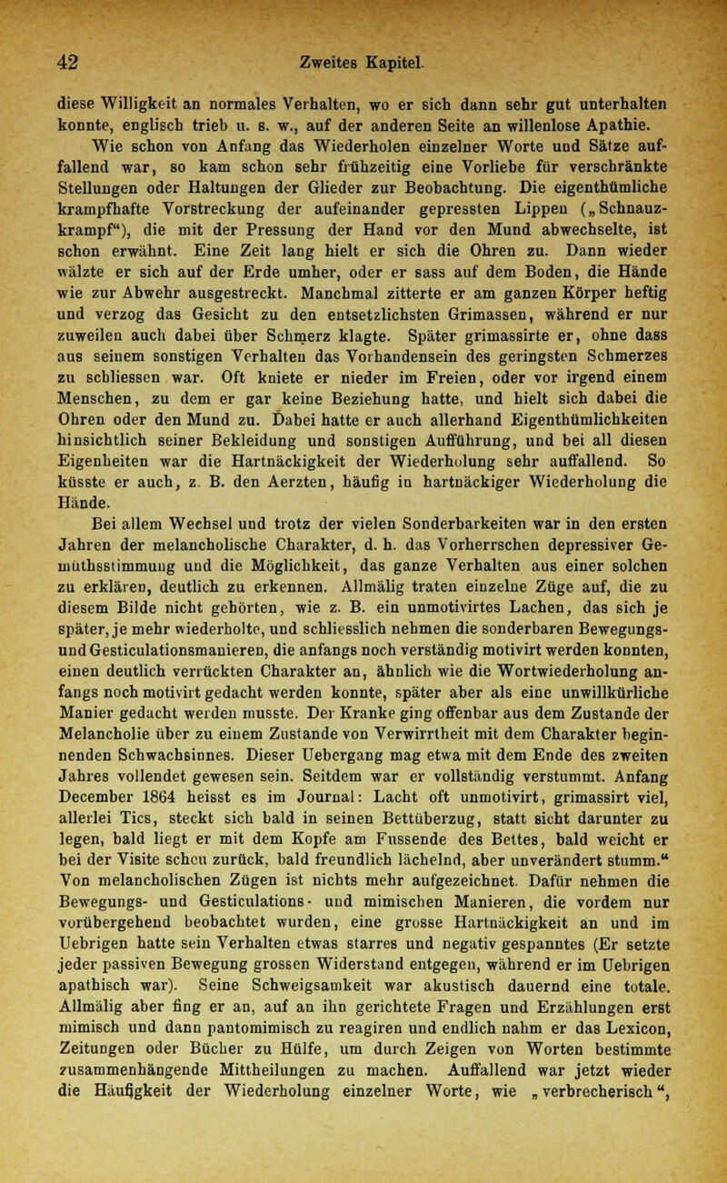 diese Willigkeit an normales Verhalten, wo er sich dann sehr gut unterhalten konnte, englisch trieb u. s. w., auf der anderen Seite an willenlose Apathie. Wie schon von Anfang das Wiederholen einzelner Worte und Sätze auf- fallend war, so kam schon sehr frühzeitig eine Vorliebe für verschränkte Stellungen oder Haltungen der Glieder zur Beobachtung. Die eigenthtimliche krampfhafte Vorstreckung der aufeinander gepressten Lippen („Schnauz- krampf), die mit der Pressung der Hand vor den Mund abwechselte, ist schon erwähnt. Eine Zeit lang hielt er sich die Ohren zu. Dann wieder wälzte er sich auf der Erde umher, oder er sass auf dem Boden, die Hände wie zur Abwehr ausgestreckt. Manchmal zitterte er am ganzen Körper heftig und verzog das Gesicht zu den entsetzlichsten Grimassen, während er nur zuweilen auch dabei über Schmerz klagte. Später grimassirte er, ohne dass aus seinem sonstigen Verhalten das Vorhandensein des geringsten Schmerzes zu scbliessen war. Oft kniete er nieder im Freien, oder vor irgend einem Menschen, zu dem er gar keine Beziehung hatte, und hielt sich dabei die Ohren oder den Mund zu. Dabei hatte er auch allerhand Eigenthümlichkeiten hinsichtlich seiner Bekleidung und sonstigen Aufführung, und bei all diesen Eigenheiten war die Hartnäckigkeit der Wiederhulung sehr auffallend. So küsste er auch, z. B. den Aerzten, häufig in hartnäckiger Wiederholung die Hände. Bei allem Wechsel und trotz der vielen Sonderbarkeiten war in den ersten Jahren der melancholische Charakter, d. h. das Vorherrschen depressiver Ge- müthsstimmung und die Möglichkeit, das ganze Verhalten aus einer solchen zu erklären, deutlich zu erkennen. Allmälig traten einzelne Züge auf, die zu diesem Bilde nicht gehörten, wie z. B. ein unmotivirtes Lachen, das sich je später, je mehr wiederholte, und schliesslich nehmen die sonderbaren Bewegungs- und Gesticulationsmanieren, die anfangs noch verständig motivirt werden konnten, einen deutlich verrückten Charakter an, ähnlich wie die Wortwiederholung an- fangs noch motivirt gedacht werden konnte, später aber als eine unwillkürliche Manier gedacht werden musste. Der Kranke ging offenbar aus dem Zustande der Melancholie über zu einem Zustande von Verwirrtheit mit dem Charakter begin- nenden Schwachsinnes. Dieser Uebergang mag etwa mit dem Ende des zweiten Jahres vollendet gewesen sein. Seitdem war er vollständig verstummt. Anfang December 1864 heisst es im Journal: Lacht oft unmotivirt, grimassirt viel, allerlei Tics, steckt sich bald in seinen Bettüberzug, Btatt sieht darunter zu legen, bald liegt er mit dem Kopfe am Fussende des Bettes, bald weicht er bei der Visite scheu zurück, bald freundlich lächelnd, aber unverändert stumm. Von melancholischen Zügen ist nichts mehr aufgezeichnet. Dafür nehmen die Bewegungs- und Gesticulations• und mimischen Manieren, die vordem nur vorübergehend beobachtet wurden, eine grosse Hartnäckigkeit an und im Uebrigen hatte sein Verhalten etwas starres und negativ gespanntes (Er setzte jeder passiven Bewegung grossen Widerstand entgegen, während er im Uebrigen apathisch war). Seine Schweigsamkeit war akustisch dauernd eine totale. Allmälig aber fing er an, auf an ihn gerichtete Fragen und Erzählungen erst mimisch und dann pantomimisch zu reagiren und endlich nahm er das Lexicon, ZeituDgen oder Bücher zu Hülfe, um durch Zeigen von Worten bestimmte zusammenhängende Mittheilungen zu machen. Auffallend war jetzt wieder die Häufigkeit der Wiederholung einzelner Worte, wie „ verbrecherisch.