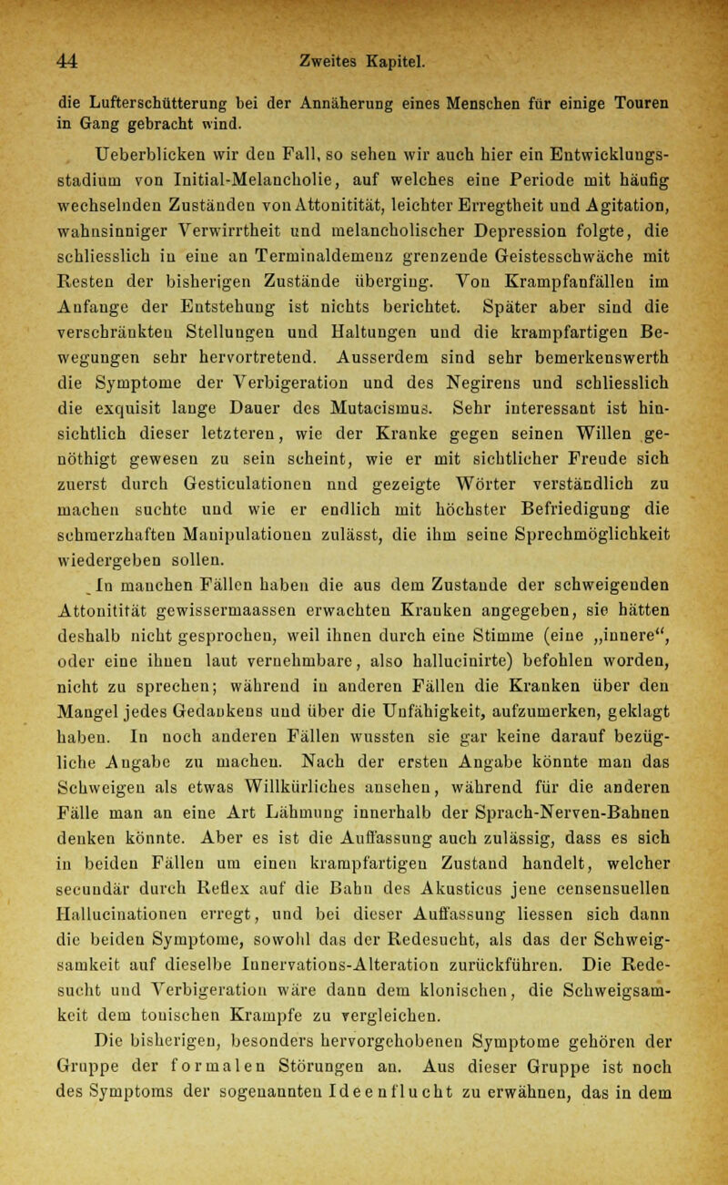 die Lufterschütterung bei der Annäherung eines Menschen für einige Touren in Gang gebracht wind. Ueberblicken wir deu Fall, so sehen wir auch hier ein Entwicklungs- stadium von Initial-Melancholie, auf welches eine Periode mit häufig wechselnden Zuständen von Attonitität, leichter Erregtheit und Agitation, wahnsinniger Verwirrtheit und melancholischer Depression folgte, die schliesslich in eine an Terminaldemenz grenzende Geistesschwäche mit Resten der bisherigen Zustände überging. Von Krampfanfällen im Aufauge der Entstehung ist nichts berichtet. Später aber sind die verschränkten Stellungen und Haltungen und die krampfartigen Be- wegungen sehr hervortretend. Ausserdem sind sehr bemerkenswerth die Symptome der Verbigeration und des Negirens und schliesslich die exquisit lange Dauer des Mutacismus. Sehr interessant ist hin- sichtlich dieser letzteren, wie der Kranke gegen seinen Willen ge- nöthigt gewesen zu sein scheint, wie er mit sichtlicher Freude sich zuerst durch Gesticulationen nnd gezeigte Wörter verständlich zu machen suchte und wie er endlich mit höchster Befriedigung die schmerzhaften Manipulationen zulässt, die ihm seine Sprechmöglichkeit wiedergeben sollen. In manchen Fällen haben die aus dem Zustande der schweigenden Attonitität gewissermaassen erwachten Krauken angegeben, sie hätten deshalb nicht gesprochen, weil ihnen durch eine Stimme (eine „innere, oder eine ihnen laut vernehmbare, also hallucinirte) befohlen worden, nicht zu sprechen; während in anderen Fällen die Kranken über den Mangel jedes Gedankens und über die Unfähigkeit, aufzumerken, geklagt haben. In noch anderen Fällen wussten sie gar keine darauf bezüg- liche Angabe zu machen. Nach der ersten Angabe könnte man das Schweigen als etwas Willkürliches ansehen, während für die anderen Fälle man an eine Art Lähmung innerhalb der Sprach-Nerven-Bahnen denken könnte. Aber es ist die Auffassung auch zulässig, dass es sich in beiden Fällen um einen krampfartigen Zustand handelt, welcher seeundär durch Reflex auf die Bahn des Akusticus jene censensuellen Hallucinationen erregt, und bei dieser Auffassung Hessen sich dann die beiden Symptome, sowohl das der Redesucht, als das der Schweig- samkeit auf dieselbe Iunervations-Alteration zurückführen. Die Rede- sucht und Verbigeration wäre dann dem klonischen, die Schweigsam- keit dem tonischen Krämpfe zu vergleichen. Die bisherigen, besonders hervorgehobenen Symptome gehören der Gruppe der formalen Störungen an. Aus dieser Gruppe ist noch des Symptoms der sogenannten Ideenflucht zu erwähnen, das in dem