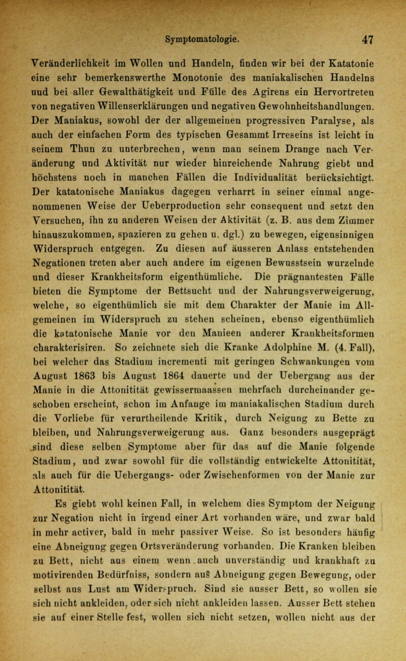 Veränderlichkeit im Wollen und Handeln, finden wir bei der Katatonie eine sehr bemerkenswerthe Monotonie des maniakalischen Handelns und bei aller Gewalthätigkeit und Fülle des Agirens ein Hervortreten von negativen Willenserklärungen und negativen Gewohnheitshandlungcn. Der Maniakus, sowohl der der allgemeinen progressiven Paralyse, als auch der einfachen Form des typischen Gesammt Irreseins ist leicht in seinem Thun zu unterbrechen, wenn man seinem Drange nach Ver- änderung und Aktivität nur wieder hinreichende Nahrung giebt und höchstens noch in manchen Fällen die Individualität berücksichtigt. Der katatonische Maniakus dagegen verharrt in seiner einmal ange- nommenen Weise der Ueberproduction sehr consequent und setzt den Versuchen, ihn zu anderen Weisen der Aktivität (z. B. aus dem Zimmer hinauszukommen, spazieren zn gehen u. dgl.) zu bewegen, eigensinnigen Widerspruch entgegen. Zu diesen auf äusseren Anlass entstehenden Negationen treten aber auch andere im eigenen Bewusstsein wurzelnde und dieser Krankheitsform eigenthümliche. Die prägnantesten Fälle bieten die Symptome der Bettsucht und der Nahrungsverweigerung, welche, so eigenthümlich sie mit dem Charakter der Manie im All- gemeinen im Widerspruch zu stehen scheinen, ebenso eigenthümlich die katatonische Manie vor den Mauieen anderer Krankheitsformen charakterisiren. So zeichnete sich die Kranke Adolphine M. (4. Fall), bei welcher das Stadium incrementi mit geringen Schwankungen vom August 1863 bis August 1864 dauerte und der Uebergang aus der Manie in die Attonitität gewissermaassen mehrfach durcheinander ge- schoben erscheint, schon im Anfange im maniakalischen Stadium durch die Vorliebe für verurtheilende Kritik, durch Neigung zu Bette zu bleiben, und Nahrungsverweigerung aus. Ganz besonders ausgeprägt .sind diese selben Symptome aber für das auf die Manie folgende Stadium, und zwar sowohl für die vollständig entwickelte Attonitität, als auch für die Uebergangs- oder Zwischenformen von der Manie zur Attonitität. Es giebt wohl keinen Fall, in welchem dies Symptom der Neigung zur Negation nicht in irgend einer Art vorhanden wäre, und zwar bald in mehr activer, bald in mehr passiver Weise. So ist besonders häufig eine Abneigung gegen Ortsveränderung vorhanden. Die Kranken bleiben zu Bett, nicht aus einem wenn auch unverständig und krankhaft zu raotivirenden Bedürfniss, sondern au§ Abneigung gegen Bewegung, oder selbst aus Lust am Wide^pruch. Sind sie ausser Bett, so wollen sie sich nicht ankleiden, oder sich nicht ankleiden lassen. Ausser Bett stehen sie auf einer Stelle fest, wollen sich nicht setzen, wollen nicht aus der