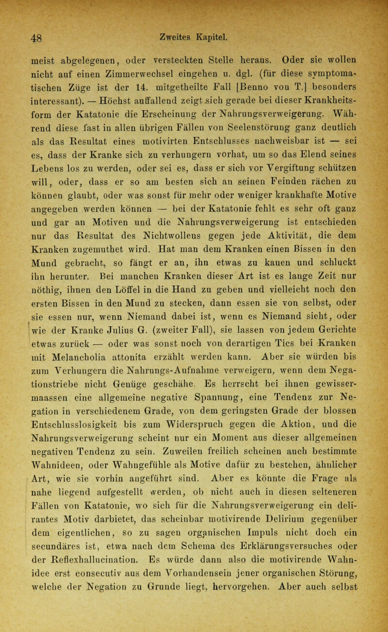 meist abgelegenen, oder versteckten Stelle heraus. Oder sie wollen nicht auf einen Zimnierwechsel eingehen u. dgl. (für diese symptoma- tischen Züge ist der 14. mitgetheilte Fall [Benno von T.] besonders interessant). — Höchst auffallend zeigt .sich gerade bei dieser Krankheits- form der Katatonie die Erscheinung der Nahrungsverweigerung. Wäh- rend diese fast in allen übrigen Fällen von Seelenstörung ganz deutlich als das Resultat eines motivirten Entschlusses nachweisbar ist — sei es, dass der Kranke sich zu verhungern vorhat, um so das Elend seines Lebens los zu werden, oder sei es, dass er sich vor Vergiftung schützen will, oder, dass er so am besten sich an seinen Feinden rächen zu können glaubt, oder was sonst für mehr oder weniger krankhafte Motive angegeben werden können — bei der Katatonie fehlt es sehr oft ganz und gar an Motiven und die Nahrungsverweigerung ist entschieden nur das Resultat des Nichtwollens gegen jede Aktivität, die dem Kranken zugemuthet wird. Hat man dem Kranken einen Bissen in den Mund gebracht, so fängt er an, ihn etwas zu kauen und schluckt ihn herunter. Bei manchen Kranken dieser Art ist es lange Zeit nur nöthig, ihnen den Löffel in die Hand zu geben und vielleicht noch den ersten Bissen in den Mund zu stecken, dann essen sie von selbst, oder sie essen nur, wenn Niemand dabei ist, wenn es Niemand sieht, oder wie der Kranke Julius G. (zweiter Fall), sie lassen von jedem Gerichte etwas zurück — oder was sonst noch von derartigen Tics bei Kranken mit Melancholia attonita erzählt werden kann. Aber sie würden bis zum Verhungern die Nahrungs-Aufnahme verweigern, wenn dem Nega- tionstriebe nicht Genüge geschähe. Es herrscht bei ihnen gewisser- maassen eine allgemeine negative Spannung, eine Tendenz zur Ne- gation in verschiedenem Grade, von dem geringsten Grade der blossen Entschlusslosigkeit bis zum Widerspruch gegen die Aktion, und die Nahrungsverweigerung scheint nur ein Moment aus dieser allgemeinen negativen Tendenz zu sein. Zuweilen freilich scheinen auch bestimmte Wahnideen, oder Wahngefühle als Motive dafür zn bestehen, ähnlicher Art, wie sie vorhin angeführt sind. Aber es könnte die Frage als nahe liegend aufgestellt werden, ob nicht auch in diesen seltenereu Fällen von Katatonie, wo sich für die Nahrungsverweigerung ein deli- rantes Motiv darbietet, das scheinbar motivirende Delirium gegenüber dem eigentlichen, so zu sagen organischen Impuls nicht doch ein seeundäres ist, etwa nach dem Schema des Erklärungsversuches oder der Reflexhallucination. Es würde dann also die motivirende Wahn- idee erst consecutiv aus dem Vorhandensein jener organischen Störung, welche der Negation zu Grunde liegt, hervorgehen. Aber auch selbst