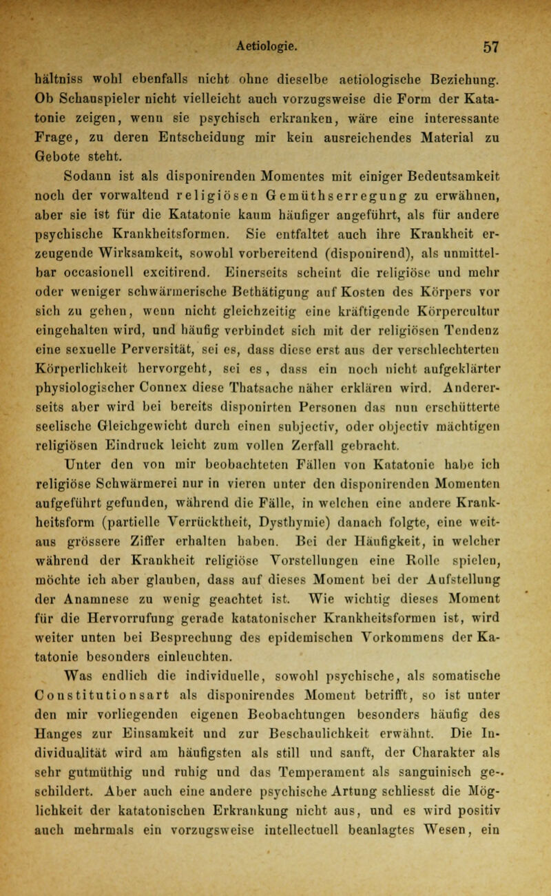 hältniss wohl ebenfalls nicht ohne dieselbe aetiologische Beziehung. Ob Schanspieler nicht vielleicht auch vorzugsweise die Form der Kata- tonie zeigen, wenn sie psychisch erkranken, wäre eine interessante Frage, zu deren Entscheidung mir kein ausreichendes Material zu Gebote steht. Sodann ist als disponirenden Momentes mit einiger Bedeutsamkeit noch der vorwaltend religiösen Gemüthserregung zu erwähnen, aber sie ist für die Katatonie kaum häufiger angeführt, als für andere psychische Krankheitsformen. Sie entfaltet auch ihre Krankheit er- zeugende Wirksamkeit, sowohl vorbereitend (disponirend), als unmittel- bar occasionell excitirend. Einerseits scheint die religiöse und mehr oder weniger schwärmerische Bethätigung auf Kosten des Körpers vor sich zu gehen, wenn nicht gleichzeitig eine kräftigende Körpercultur eingehalten wird, und häufig verbindet sich mit der religiösen Tendenz eine sexuelle Perversität, sei es, dass diese erst aus der verschlechterten Körperlichkeit hervorgeht, sei es, dass ein noch nicht aufgeklärter physiologischer Connex diese Thatsache näher erklären wird. Anderer- seits aber wird bei bereits disponirten Personen das nun erschütterte seelische Gleichgewicht durch einen subjeetiv, oder objeetiv mächtigen religiösen Eindruck leicht zum vollen Zerfall gebracht. Unter den von mir beobachteten Fällen von Katatonie habe ich religiöse Schwärmerei nur in vieren unter den disponirenden Momenten aufgeführt gefunden, während die Fälle, in welchen eine andere Krank- heitsform (partielle Verrücktheit, Dysthymie) danach folgte, eine weit- aus grössere Ziffer erhalten haben. Bei der Häufigkeit, in welcher während der Krankheit religiöse Vorstellungen eine Rolle spielen, möchte ich aber glauben, dass auf dieses Moment bei der Aufstellung der Anamnese zu wenig geachtet ist. Wie wichtig dieses Moment für die Hervorrufung gerade katatonischer Krankheitsformeu ist, wird weiter unten bei Besprechung des epidemischen Vorkommens der Ka- tatonie besonders einleuchten. Was endlich die individuelle, sowohl psychische, als somatische Constitutionsart als disponirendes Momeut betrifft, so ist unter den mir vorliegenden eigenen Beobachtungen besonders häufig des Hanges zur Einsamkeit und zur Beschaulichkeit erwähnt. Die In- dividualität wird am häufigsten als still und sanft, der Charakter als sehr gutmüthig uud ruhig und das Temperament als sanguinisch ge-. schildert. Aber auch eine andere psychische Artung schliesst die Mög- lichkeit der katatonischen Erkrankung nicht aus, und es wird positiv auch mehrmals ein vorzugsweise intellectuell beanlagtes Wesen, ein