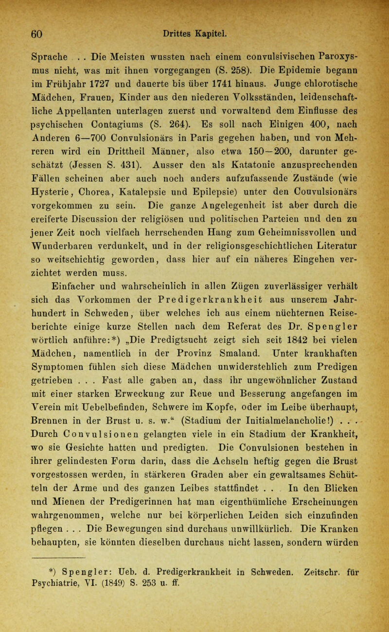 Sprache . . Die Meisten wussten nach einem convulsivischen Paroxys- mus nicht, was mit ihnen vorgegangen (S. 258). Die Epidemie begann im Frühjahr 1727 und dauerte bis über 1741 hinaus. Junge chlorotische Mädchen, Frauen, Kinder aus den niederen Volksständen, leidenschaft- liche Appellanten unterlagen zuerst und vorwaltend dem Einflüsse des psychischen Gontagiums (S. 264). Es soll nach Einigen 400, nach Anderen 6—700 Convulsionärs in Paris gegehen haben, und von Meh- reren wird ein Drittheil Männer, also etwa 150—200, darunter ge- schätzt (Jessen S. 431). Ausser den als Katatonie anzusprechenden Fällen scheinen aber auch noch anders aufzufassende Zustände (wie Hysterie, Chorea, Katalepsie und Epilepsie) unter den Convulsionärs vorgekommen zu sein. Die ganze Angelegenheit ist aber durch die ereiferte Discussion der religiösen und politischen Parteien und den zu jener Zeit noch vielfach herrschenden Hang zum Geheimnissvollen und Wunderbaren verdunkelt, und in der religionsgeschichtlichen Literatur so weitschichtig geworden, dass hier auf ein näheres Eingehen ver- zichtet werden muss. Einfacher und wahrscheinlich in allen Zügen zuverlässiger verhält sich das Vorkommen der Predigerkrankheit aus unserem Jahr- hundert in Schweden, über welches ich aus einem nüchternen Reise- berichte einige kurze Stellen nach dem Referat des Dr. Spengler wörtlich anführe:*) „Die Predigtsucht zeigt sich seit 1842 bei vielen Mädchen, namentlich in der Provinz Smaland. Unter krankhaften Symptomen fühlen sich diese Mädchen unwiderstehlich zum Predigen getrieben . . . Fast alle gaben an, dass ihr ungewöhnlicher Zustand mit einer starken Erweckung zur Reue und Besserung angefangen im Verein mit Uebelbefinden, Schwere im Kopfe, oder im Leibe überhaupt, Brennen in der Brust u. s. w. (Stadium der Initialmelancholie!) . . . Durch Convulsionen gelangten viele in ein Stadium der Krankheit, wo sie Gesichte hatten und predigten. Die Convulsionen bestehen in ihrer gelindesten Form darin, dass die Achseln heftig gegen die Brust vorgestossen werden, in stärkeren Graden aber ein gewaltsames Schüt- teln der Arme und des ganzen Leibes stattfindet . . In den Blicken und Mienen der Predigerinnen hat man eigenthümliche Erscheinungen wahrgenommen, welche nur bei körperlichen Leiden sich einzufinden pflegen . . . Die Bewegungen sind durchaus unwillkürlich. Die Kranken behaupten, sie könnten dieselben durchaus nicht lassen, sondern würden *) Spengler: Ueb. d. Predigerkrankheit in Schweden. Zeitschr. für Psychiatrie, VI. (1849) S. 253 u. ff.