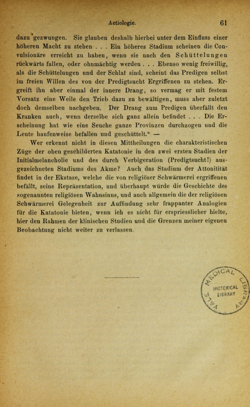 dazu gezwungen. Sie glauben deshalb hierbei unter dem Einfluss einer höheren Macht zu stehen . . . Ein höheres Stadium scheinen die Con- vulsionäre erreicht zu haben, wenn sie nach den Schüttelungen rückwärts fallen, oder ohnmächtig werden . . . Ebenso wenig freiwillig, als die Schüttelungen und der Schlaf sind, scheint das Predigen selbst im freien Willen des von der Predigtsucht Ergriffenen zu stehen. Er- greift ihn aber einmal der innere Drang, so vermag er mit festem Vorsatz eine Weile den Trieb dazu zu bewältigen, muss aber zuletzt doch demselben nachgeben. Der Drang zum Predigen überfällt den Kranken auch, wenn derselbe sich ganz allein befindet . . . Die Er- scheinung hat wie eine Seuche ganze Provinzen durchzogen und die Leute haufenweise befallen und geschüttelt. — Wer erkennt nicht in diesen Mittheilungen die charakteristischen Züge der oben geschilderten Katatonie in den zwei ersten Stadien der Initialmelaneholie und des durch Verbigeration (Predigtsucht!) aus- gezeichneten Stadiums des Akme? Auch das Stadium der Attonitität findet in der Ekstase, welche die von religiöser Schwärmerei ergriffenen befällt, seine Repräsentation, und überhaupt würde die Geschichte des sogenannten religiösen Wahnsinns, und auch allgemein die der religiösen Schwärmerei Gelegenheit zur Auffinduug sehr frappanter Analogien für die Katatonie bieten, wenn ich es nicht für erspriesslicher hielte, hier den Rahmen der klinischen Studien und die Grenzen meiner eigenen Beobachtung nicht weiter zu verlassen.