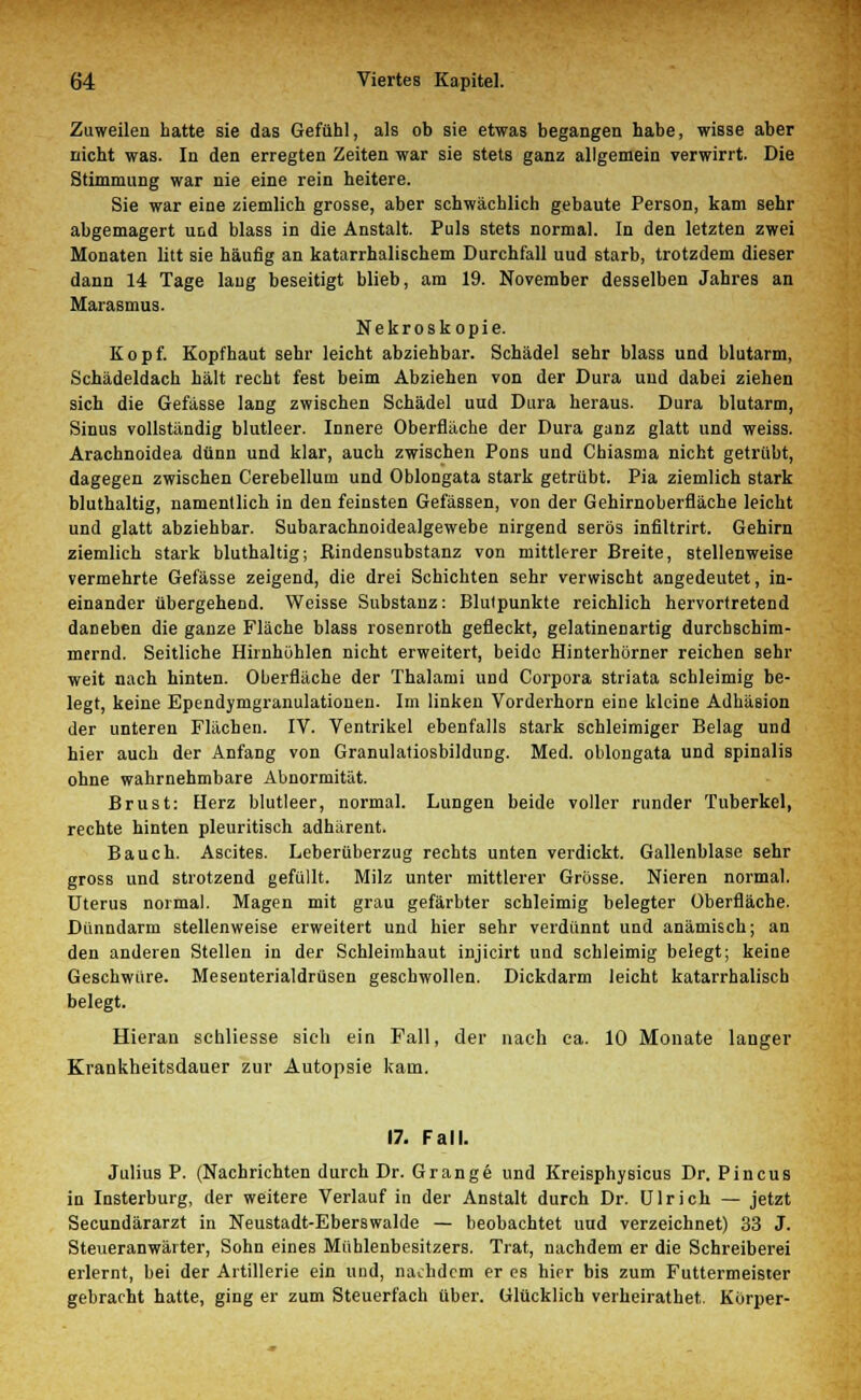 Zuweilen hatte sie das Gefühl, als ob sie etwas begangen habe, wisse aber nicht was. In den erregten Zeiten war sie stets ganz allgemein verwirrt. Die Stimmung war nie eine rein heitere. Sie war eine ziemlich grosse, aber schwächlich gebaute Person, kam sehr abgemagert und blass in die Anstalt. Puls stets normal. In den letzten zwei Monaten litt sie häufig an katarrhalischem Durchfall uud starb, trotzdem dieser dann 14 Tage laug beseitigt blieb, am 19. November desselben Jahres an Marasmus. Nekroskopie. Kopf. Kopfhaut sehr leicht abziehbar. Schädel sehr blass und blutarm, Schädeldach hält recht fest beim Abziehen von der Dura uud dabei ziehen sich die Gefässe lang zwischen Schädel uud Dura heraus. Dura blutarm, Sinus vollständig blutleer. Innere Oberfläche der Dura ganz glatt und weiss. Arachnoidea dünn und klar, auch zwischen Pons und Chiasma nicht getrübt, dagegen zwischen Cerebellum und Oblongata stark getrübt. Pia ziemlich stark bluthaltig, namentlich in den feinsten Gefässen, von der Gehirnoberfläche leicht und glatt abziehbar. Subarachnoidealgewebe nirgend serös infiltrirt. Gehirn ziemlich stark bluthaltig; Rindensubstanz von mittlerer Breite, stellenweise vermehrte Gefässe zeigend, die drei Schichten sehr verwischt angedeutet, in- einander übergehend. Weisse Substanz: Blulpunkte reichlich hervortretend daneben die ganze Fläche blass rosenroth gefleckt, gelatinenartig durchschim- mernd. Seitliche Hirnhöhlen nicht erweitert, beide Hinterhörner reichen sehr weit nach hinten. Oberfläche der Thalami und Corpora striata schleimig be- legt, keine Ependymgranulationen. Im linken Vorderhorn eine kleine Adhäsion der unteren Flächen. IV. Ventrikel ebenfalls stark schleimiger Belag und hier auch der Anfang von Granulatiosbildung. Med. oblongata und spinalis ohne wahrnehmbare Abnormität. Brust: Herz blutleer, normal. Lungen beide voller runder Tuberkel, rechte hinten pleuritisch adhärent. Bauch. Ascites. Leberüberzug rechts unten verdickt. Gallenblase sehr gross und strotzend gefüllt. Milz unter mittlerer Grösse. Nieren normal. Uterus normal. Magen mit grau gefärbter schleimig belegter Oberfläche. Dünndarm stellenweise erweitert und hier sehr verdünnt und anämisch; an den anderen Stellen in der Schleimhaut injicirt und schleimig belegt; keine Geschwüre. Mesenterialdrüsen geschwollen. Dickdarm leicht katarrhalisch belegt. Hieran schliesse sieh ein Fall, der nach ca. 10 Monate langer Krankheitsdauer zur Autopsie kam. 17. Fall. Julius P. (Nachrichten durch Dr. Gränge und Kreisphysicus Dr. Pincus in Insterburg, der weitere Verlauf in der Anstalt durch Dr. Ulrich — jetzt Secundärarzt in Neustadt-Eberswalde — beobachtet uud verzeichnet) 33 J. Steueranwärter, Sohn eines Mühlenbesitzers. Trat, nachdem er die Schreiberei erlernt, bei der Artillerie ein und, nachdem er es hier bis zum Futtermeister gebracht hatte, ging er zum Steuerfach über. Glücklich verheirathet. Korper-