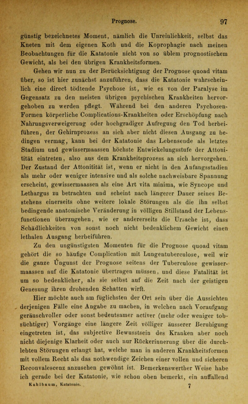 günstig bezeichnetes Moment, nämlich die Unreiulichkeit, selbst das Kneten mit dem eigenen Koth und die Koprophagie nach meinen Beobachtungen für die Katatonie nicht von so üblem prognostischem Gewicht, als bei den übrigen Krankheitsformen. Gehen wir nun zu der Berücksichtigung der Prognose quoad vitam über, so ist hier zunächst anzuführen, dass die Katatonie wahrschein- lich eine direct tödtende Psychose ist, wie es von der Paralyse im Gegensatz zu den meisten übrigen psychischen Krankheiten hervor- gehoben zu werden pflegt. Während bei den anderen Psychosen- Formen körperliche Complications-Krankheiten oder Erschöpfung nach Nahrungsverweigerung oder hochgradiger Aufregnug den Tod herbei- führen, der Gehirnprozess an sich aber nicht diesen Ausgang zu be- dingen vermag, kann bei der Katatonie das Lebensende als letztes Stadium und gewissermaassen höchste Entwickelungsstufe der Attoni- tität eintreten, also aus dem Krankheitsprozess an sich hervorgehen. Der Zustand der Attonitität ist, wenn er nicht in den Anfangsstadien als mehr oder weniger intensive und als solche nachweisbare Spannung erscheint, gewissermaassen als eine Art vita minima, wie Syucopc und Lethargus zu betrachten und scheint nach längerer Dauer seines Be- stehens einerseits ohne weitere lokale Störungen als die ihn selbst bedingende anatomische Veränderung in völligen Stillstand der Lebens- funetionen überzugehen, wie er andererseits die Ursache ist, dass Schädlichkeiten von sonst noch nicht bedenklichem Gewicht einen lethalen Ausgang herbeiführen. Zu den ungünstigsten Momenten für die Prognose quoad vitam gehört die so häufige Complicntiou mit Lungeutuberculose, weil wir die ganze Ungunst der Proguose seitens der Tuberculose gewisser- maassen auf die Katatonie übertragen müssen, und diese Fatalität ist um so bedenklicher, als sie selbst auf die Zeit nach der geistigen Genesung ihren drohenden Schatten wirft. Hier möchte auch am füglichsten der Ort sein über die Aussichten derjenigen Fälle eine Angabe zu machen, in welchen nach Voraufgang geräuschvoller oder sonst bedeutsamer activer (mehr oder weniger tob- süchtiger) Vorgänge eine längere Zeit völliger äusserer Beruhigung eingetreten ist, das subjeetive Bewusstsein des Kranken aber noch nicht diejenige Klarheit oder auch uur Rückerinnerung über die durch- lebten Störungen erlangt hat, welche man in anderen Krankheitsformen mit vollem Recht als das nothwendige Zeichen einer vollen und sicheren Reconvalescenz anzusehen gewöhnt ist. Bemerkenswerther Weise habe ich gerade bei der Katatonie, wie schon oben bemerkt, ein auffallend Kkhlbauin, Katatonie. n