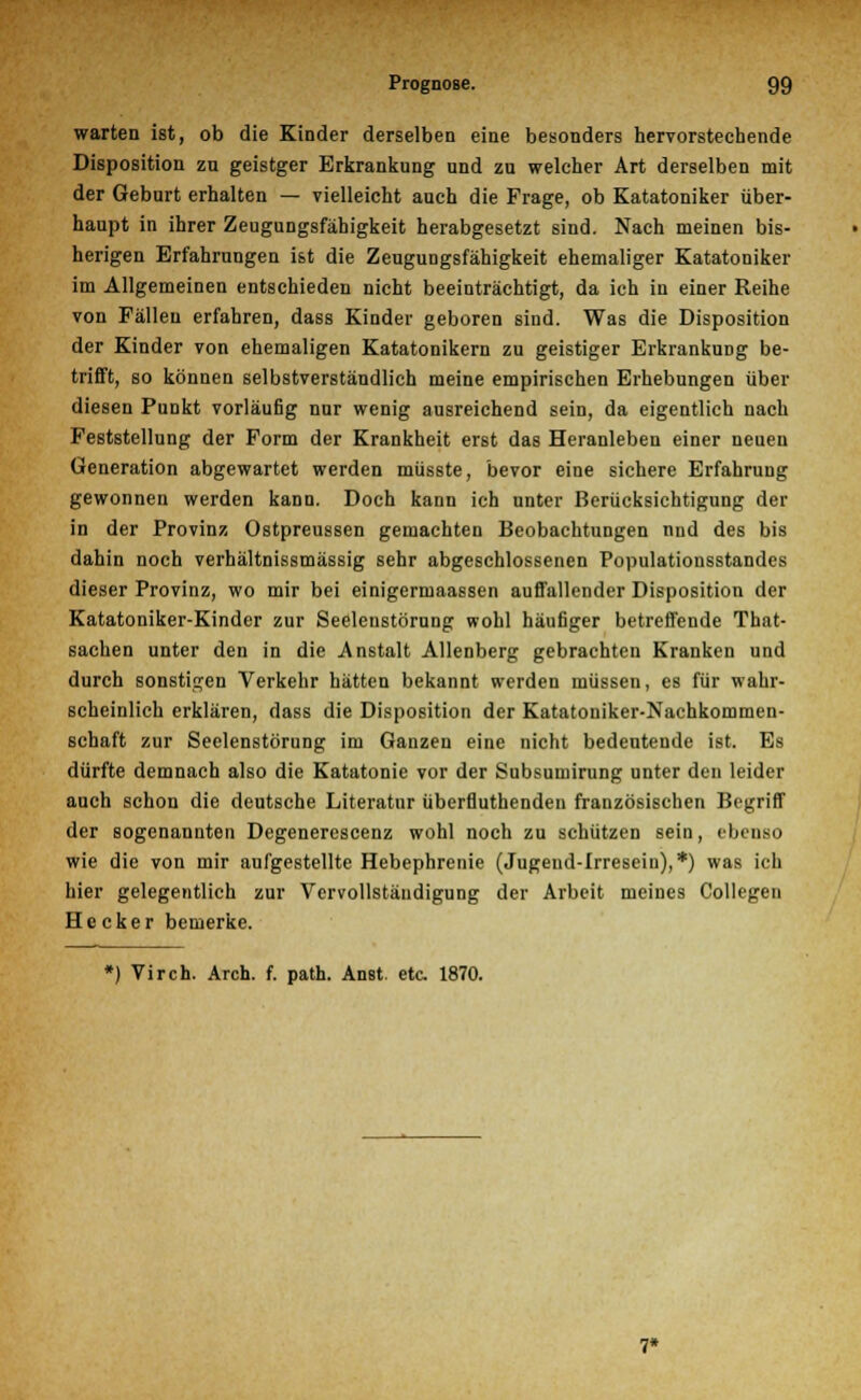 warten ist, ob die Kinder derselben eine besonders hervorstechende Disposition zu geistger Erkrankung und zu welcher Art derselben mit der Geburt erhalten — vielleicht auch die Frage, ob Katatoniker über- haupt in ihrer Zeugungsfähigkeit herabgesetzt sind. Nach meinen bis- herigen Erfahrungen ist die Zeugungsfähigkeit ehemaliger Katatoniker im Allgemeinen entschieden nicht beeinträchtigt, da ich in einer Reihe von Fällen erfahren, dass Kinder geboren sind. Was die Disposition der Kinder von ehemaligen Katatonikern zu geistiger Erkrankung be- trifft, so können selbstverständlich meine empirischen Erhebungen über diesen Punkt vorläufig nur wenig ausreichend sein, da eigentlich nach Feststellung der Form der Krankheit erst das Heranleben einer neuen Generation abgewartet werden müsste, bevor eine sichere Erfahrung gewonnen werden kann. Doch kann ich unter Berücksichtigung der in der Provinz Ostpreussen gemachten Beobachtungen nnd des bis dahin noch verhältnissmässig sehr abgeschlossenen Populationsstandes dieser Provinz, wo mir bei einigermaassen auffallender Disposition der Katatoniker-Kinder zur Seelenstörung wohl häufiger betreffende That- sachen unter den in die Anstalt Allenberg gebrachten Kranken und durch sonstigen Verkehr hätten bekannt werden müssen, es für wahr- scheinlich erklären, dass die Disposition der Katatoniker-Nachkommen- schaft zur Seelenstörung im Ganzen eine nicht bedeutende ist. Es dürfte demnach also die Katatonie vor der Subsumirung unter den leider auch schon die deutsche Literatur überfluthenden französischen Begriff der sogenannten Degenerescenz wohl noch zu schützen sein, ebenso wie die von mir aufgestellte Hebephrenie (Jugend-Irreseiu),*) was ich hier gelegentlich zur Vervollständigung der Arbeit meines Collegen Hecker bemerke. *) Vir eh. Arch. f. path. Anst. etc. 1870. 7*