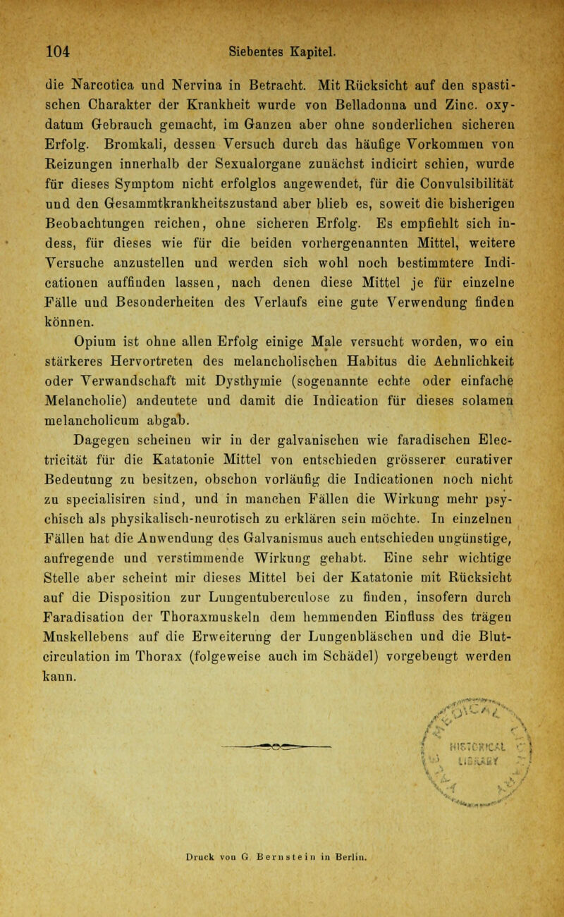 die Narcotica und Nervina in Betracht. Mit Rücksicht auf den spasti- schen Charakter der Krankheit wurde von Belladonna und Zinc. oxy- datum Gebrauch gemacht, im Ganzen aber ohne sonderlichen sicheren Erfolg. Bromkali, dessen Versuch durch das häufige Vorkommen von Reizungen innerhalb der Sexualorgane zuuächst indicirt schien, wurde für dieses Symptom nicht erfolglos angewendet, für die Convulsibilität und den Gesammtkrankheitszustand aber blieb es, soweit die bisherigen Beobachtungen reichen, ohne sicheren Erfolg. Es empfiehlt sich in- dess, für dieses wie für die beiden vorhergenannten Mittel, weitere Versuche anzustellen und werden sich wohl noch bestimmtere Indi- cationen auffiuden lassen, nach denen diese Mittel je für einzelne Fälle uud Besonderheiten des Verlaufs eine gute Verwendung finden können. Opium ist ohne allen Erfolg einige Male versucht worden, wo ein stärkeres Hervortreten des melancholischen Habitus die Aehnlichkeit oder Verwandschaft mit Dysthymie (sogenannte echte oder einfache Melancholie) andeutete und damit die Indication für dieses solamen melancholicum abgat). Dagegen scheinen wir in der galvanischen wie faradischen Elec- tricität für die Katatonie Mittel von entschieden grösserer curativer Bedeutung zu besitzen, obschon vorläufig die Indicationen noch nicht zu specialisiren sind, und in manchen Fällen die Wirkung mehr psy- chisch als physikalisch-neurotisch zu erklären sein möchte. In einzelnen Fällen hat die Anwendung des Galvanismus auch entschieden ungünstige, aufregende und verstimmende Wirkung gehabt. Eine sehr wichtige Stelle aber scheint mir dieses Mittel bei der Katatonie mit Rücksicht auf die Disposition zur Lungentubercnlose zu finden, insofern durch Faradisation der Thoraxmuskeln dem hemmenden Einfluss des trägen Muskellebens auf die Erweiterung der Lungenbläschen und die Blut- circulation im Thorax (folgeweise auch im Schädel) vorgebeugt werden kann. --ao^^ • Druck von 0 Bernstein in Berlin.