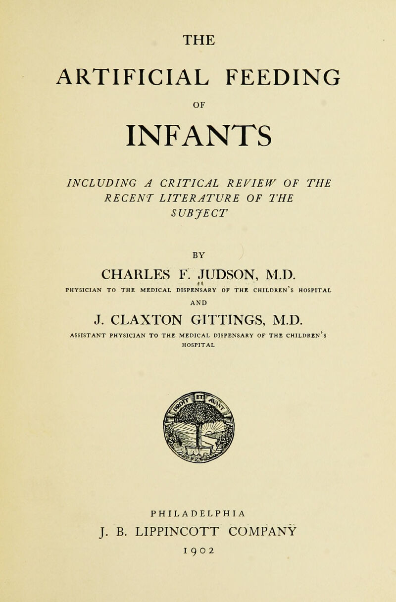 ARTIFICIAL FEEDING OF INFANTS INCLUDING A CRITICAL REVIEW OF THE RECENT LITERATURE OF THE SUBJECT BY CHARLES F. JUDSON, M.D. 11 PHYSICIAN TO THE MEDICAL DISPENSARY OF THE CHILDREN'S HOSPITAL AND J. CLAXTON GITTINGS, M.D. ASSISTANT PHYSICIAN TO THE MEDICAL DISPENSARY OF THE CHILDREN'S HOSPITAL PHILADELPHIA J. B. LIPPINCOTT COMPANY 1902