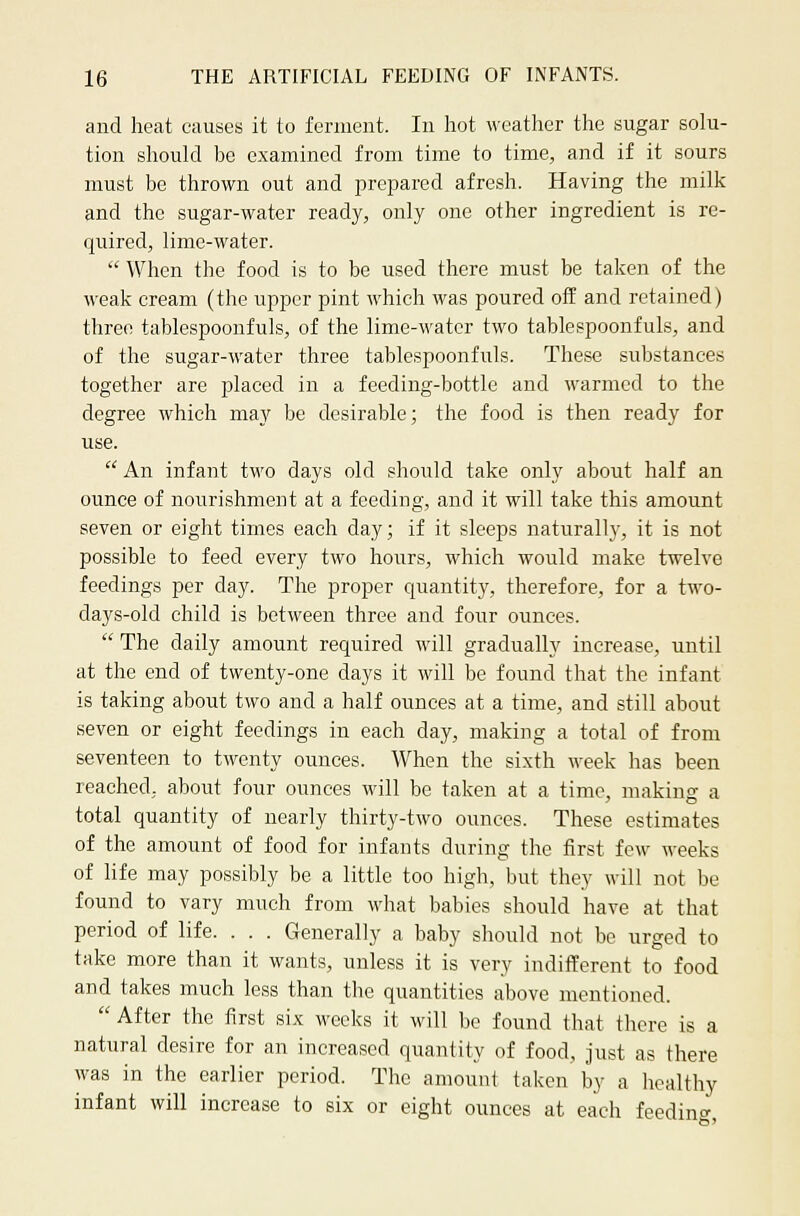 and heat causes it to ferment. In hot weather the sugar solu- tion should be examined from time to time, and if it sours must be thrown out and prepared afresh. Having the milk and the sugar-water ready, only one other ingredient is re- quired, lime-water. When the food is to be used there must be taken of the weak cream (the upper pint which was poured off and retained) three tablespoonfuls, of the lime-water two tablespoonfuls, and of the sugar-water three tablespoonfuls. These substances together are placed in a feeding-bottle and warmed to the degree which may be desirable; the food is then ready for use. An infant two days old should take only about half an ounce of nourishment at a feeding, and it will take this amount seven or eight times each day; if it sleeps naturally, it is not possible to feed every two hours, which would make twelve feedings per day. The proper quantity, therefore, for a two- days-old child is between three and four ounces. The daily amount required will gradually increase, until at the end of twenty-one days it will be found that the infant is taking about two and a half ounces at a time, and still about seven or eight feedings in each day, making a total of from seventeen to twenty ounces. When the sixth week has been reached, about four ounces will be taken at a time, making a total quantity of nearly thirty-two ounces. These estimates of the amount of food for infants during the first few weeks of life may possibly be a little too high, but they will not be found to vary much from what babies should have at that period of life. . . . Generally a baby should not be urged to take more than it wants, unless it is very indifferent to food and takes much less than the quantities above mentioned. After the first six weeks it will be found that there is a natural desire for an increased quantity of food, just as there was in the earlier period. The amount taken by a healthy infant will increase to six or eight ounces at each feeding