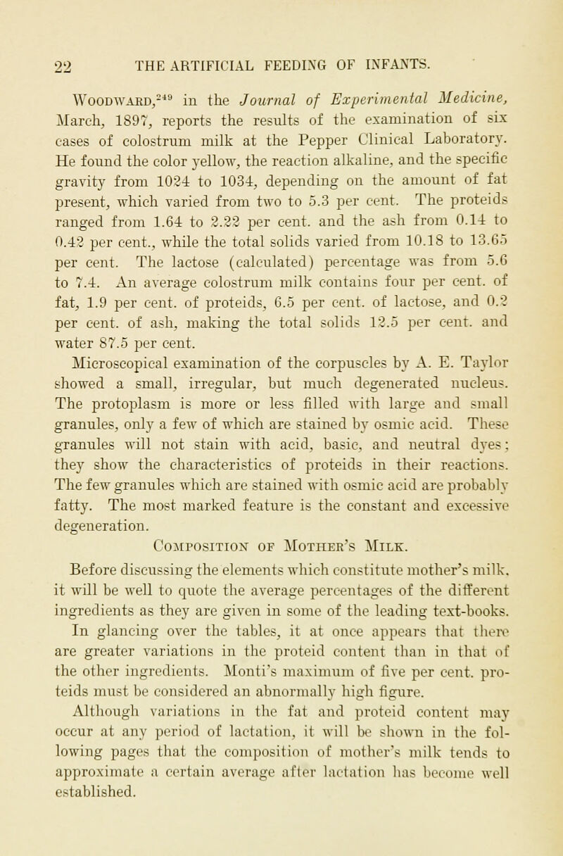 Woodward,- in the Journal of Experimental Medicine, March, 1897, reports the results of the examination of six cases of colostrum milk at the Pepper Clinical Laboratory. He found the color yellow, the reaction alkaline, and the speeitic gravity from 1024 to 1034, depending on the amount of fat present, which varied from two to 5.3 per cent. The proteids ranged from 1.64 to 2.22 per cent, and the ash from 0.14 to 0.42 per cent., while the total solids varied from 10.18 to 13.65 per cent. The lactose (calculated) percentage was from 5.6 to 7.4. An average colostrum milk contains four per cent, of fat, 1.9 per cent, of proteids, 6.5 per cent, of lactose, and 0.2 per cent, of ash, making the total solids 12.5 per cent, and water 87.5 per cent. Microscopical examination of the corpuscles by A. E. Taylor showed a small, irregular, but much degenerated nucleus. The protoplasm is more or less filled with large and small granules, only a few of which are stained by osmie acid. These granules will not stain with acid, basic, and neutral dyes; thej^ show the characteristics of proteids in their reactions. The few granules which are stained with osmic acid are probably fatty. The most marked feature is the constant and excessive degeneration. Composition of Mother's Milk. Before discussing the elements which constitute mother's milk, it will be well to quote the average percentages of the different ingredients as they are given in some of the leading text-books. In glancing over the tables, it at once appears that theiv are greater variations in the proteid content than in that of the other ingredients. Monti's maximum of five per cent, pro- teids must be considered an abnormally high figure. Although variations in the fat and proteid content may occur at any period of lactation, it will be shown in the fol- lowing pages that the composition of mother's milk tends to approximate a certain average after lactation has become well established.