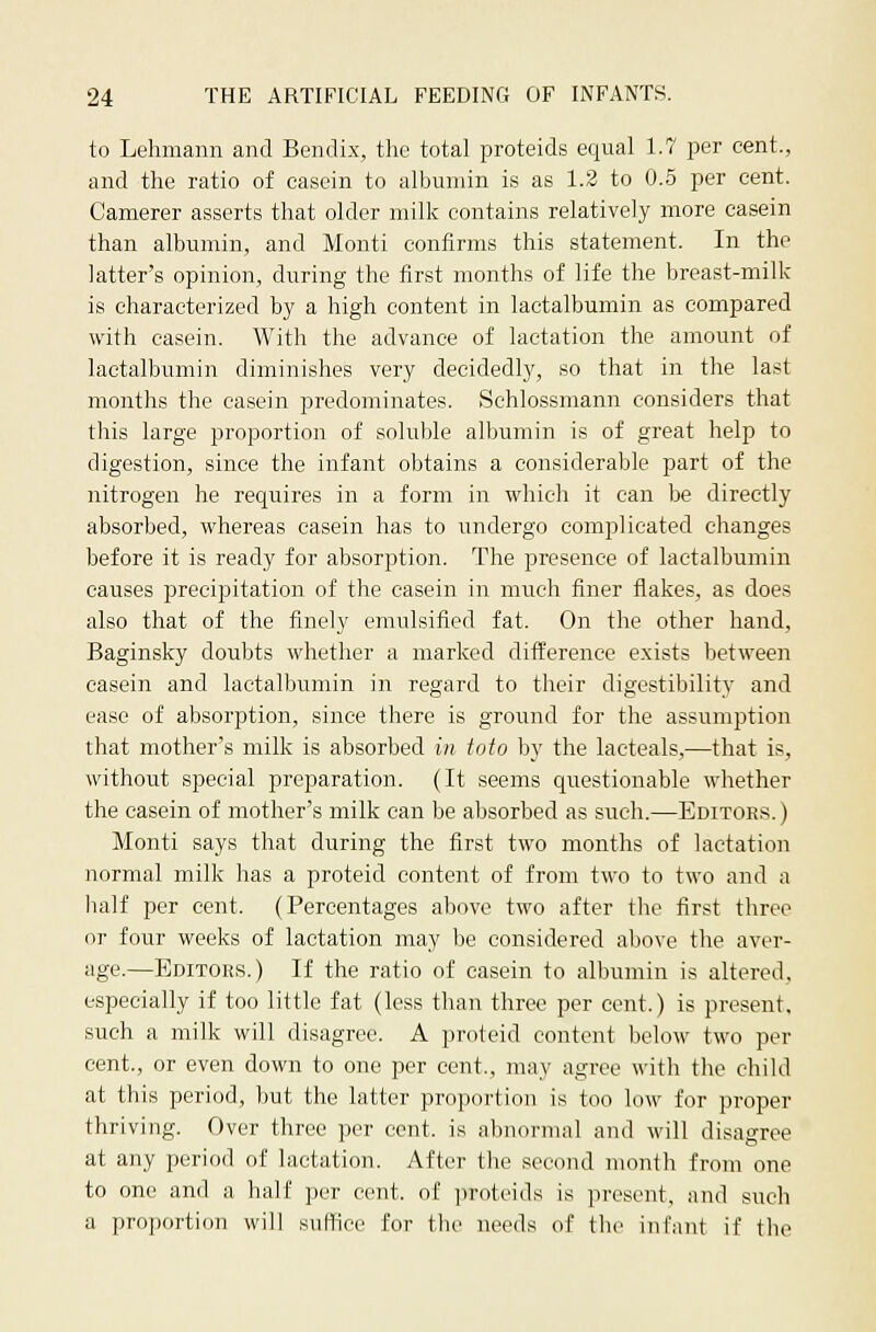 to Lehmann and Bendix, the total proteids equal 1.7 per cent., and the ratio of casein to albumin is as 1.2 to 0.5 per cent. Camerer asserts that older milk contains relatively more casein than albumin, and Monti confirms this statement. In the latter's opinion, during the first months of life the breast-milk is characterized by a high content in lactalbumin as compared with casein. With the advance of lactation the amount of lactalbumin diminishes very decidedly, so that in the last months the casein predominates. Schlossmann considers that this large proportion of soluble albumin is of great help to digestion, since the infant obtains a considerable part of the nitrogen he requires in a form in which it can be directly absorbed, whereas casein has to undergo complicated changes before it is ready for absorption. The presence of lactalbumin causes precipitation of the casein in much finer flakes, as does also that of the finely emulsified fat. On the other hand, Baginsky doubts whether a marked difference exists between casein and lactalbumin in regard to their digestibility and ease of absorption, since there is ground for the assumption that mother's milk is absorbed in toto by the lacteals,—that is, without special preparation. (It seems questionable whether the casein of mother's milk can be absorbed as such.—Editoes. ) Monti says that during the first two months of lactation normal milk has a proteid content of from two to two and a half per cent. (Percentages above two after the first three or four weeks of lactation may be considered above the aver- age.—Editors.) If the ratio of casein to albumin is altered, especially if too little fat (less than three per cent.) is present, such a milk will disagree. A proteid content below two per cent., or even down to one per cent., may agree with the child at this period, but the latter proportion is too low for proper thriving. Over three per cent, is abnornuil and will disagree at any period of lactation. After the second month from one to one and a half per cent, of proteids is present, and such a proportion will suffice for the needs of the infant if the