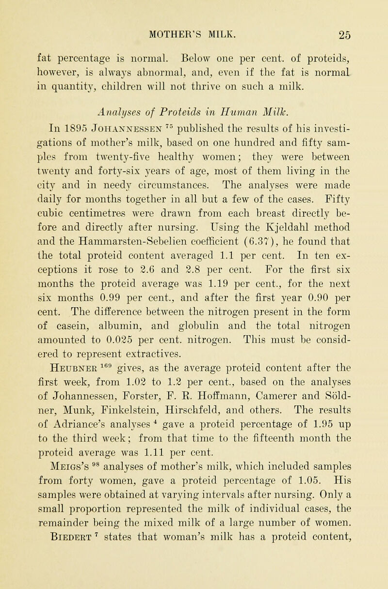 fat percentage is normal. Below one per cent, of proteids, however, is always abnormal, and, even if the fat is normal in quantity, children will not thrive on such a milk. Analijses of Proteids in Human Milk. In 1895 JoiiANNESSEN '^ published the results of his investi- gations of mother's milk, based on one hundred and fifty sam- ples from twenty-five healthy women; they were between twenty and forty-six years of age, most of them living in the city and in needy circumstances. The analyses were made daily for months together in all but a few of the cases. Fifty cubic centimetre* were drawn from each breast directly be- fore and directly after nursing. Using the Kjeldahl method and the Hammarsten-Sebelien coefficient (6.37), he found that the total proteid content averaged 1.1 per cent. In ten ex- ceptions it rose to 2.6 and 2.8 per cent. For the first six months the proteid average was 1.19 per cent., for the next six months 0.99 per cent., and after the first year 0.90 per cent. The difference between the nitrogen present in the form of casein, albumin, and globulin and the total nitrogen amounted to 0.025 per cent, nitrogen. This must be consid- ered to represent extractives. Heubnee ^''*' gives, as the average proteid content after the first week, from 1.02 to 1.2 per cent., based on the analyses of Johannessen, Forster, F. E. Hoffmann, Camerer and Sold- ner, Munk, Finkelstein, Hirschfeld, and others. The results of Adriance's analyses* gave a proteid percentage of 1.95 up to the third week; from that time to the fifteenth month the proteid average was 1.11 per cent. Meigs's * analyses of mother's milk, which included samples from forty vt'omen, gave a proteid percentage of 1.05. His samples were obtained at varying intervals after nursing. Only a small proiX)rtion represented the milk of individual cases, the remainder being the mixed milk of a large number of women. BiEDERT' states that woman's milk has a proteid content,