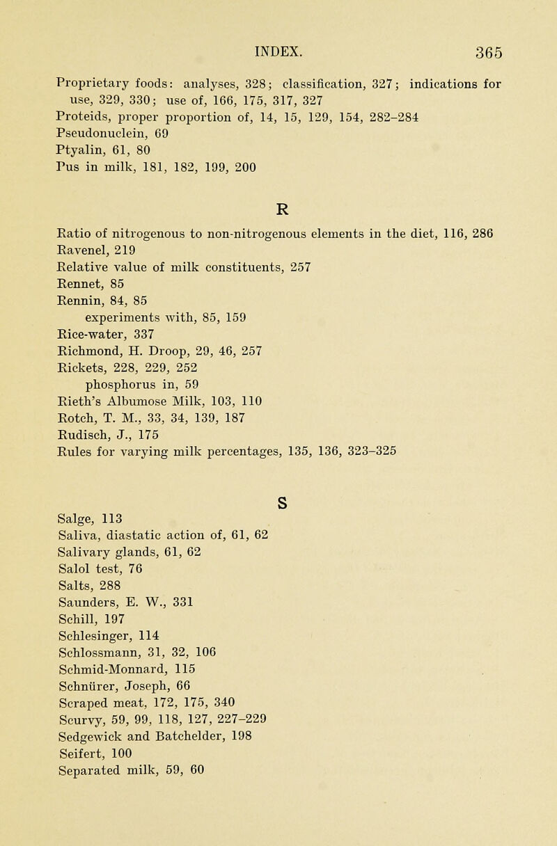 Proprietary foods: analyses, 328; classification, 327; indications for use, 329, 330; use of, 166, 175, 317, 327 Proteids, jiroper proportion of, 14, 15, 129, 154, 282-284 Pseudonuclein, 69 Ptyalin, 61, 80 Pus in milk, 181, 182, 199, 200 Ratio of nitrogenous to non-nitrogenous elements in the diet, 116, 286 Ravenel, 219 Relative value of milk constituents, 257 Rennet, 85 Rennin, 84, 85 experiments with, 85, 159 Rice-water, 337 Richmond, H. Droop, 29, 46, 257 Rickets, 228, 229, 252 phosphorus in, 59 Rieth's Albumose Milk, 103, 110 Rotoh, T. M., 33, 34, 139, 187 Rudisch, J., 175 Rules for varying milk percentages, 135, 136, 323-325 s Salge, 113 Saliva, diastatic action of, 61, 62 Salivary glands, 61, 62 Salol test, 76 Salts, 288 Saunders, E. W., 331 Sehill, 197 Schlesinger, 114 Schlossmann, 31, 32, 106 Schmid-Monnard, 115 Sohntirer, Joseph, 66 Scraped meat, 172, 175, 340 Scurvy, 59, 99, 118, 127, 227-229 Sedgewick and Batchelder, 198 Seifert, 100 Separated milk, 59, 60