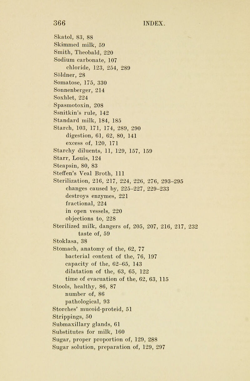 Skatol, 83, 88 Skimmed milk, 59 Smith, Theobald, 220 Sodium carbonate, 107 chloride, 123, 254, 289 Soldner, 28 Somatose, 175, 330 Sonnenberger, 214 Soxhlet, 224 Spasmotoxin, 208 Ssnitkin's rule, 142 Standard milk, 184, 185 Starch, 103, 171, 174, 289, 290 digestion, 61, 62, 80, 141 excess of, 120, 171 Starchy diluents, 11, 129, 157, 159 Starr, Louis, 124 Steapsin, 80, 83 Steffen's Veal Broth, 111 Sterilization, 216, 217, 224, 226, 276, 293-295 changes caused by, 225-227, 229-233 destroys enzymes, 221 fractional, 224 in open vessels, 220 objections to, 228 Sterilized milk, dangers of, 205, 207, 216, 217, 232 taste of, 59 Stoklasa, 38 Stomach, anatomy of the, 62, 77 bacterial content of the, 76, 197 capacity of the, 62-65, 143 dilatation of the, 63, 65, 122 time of evacuation of the, 62, 63, 115 Stools, healthy, 86, 87 number of, 86 pathological, 93 Storches' mucoid-proteid, 51 Strippings, 50 Submaxillary glands, 61 Substitutes for milk, 160 Sugar, proper proportion of, 129, 288 Sugar solution, preparation of, 129, 297