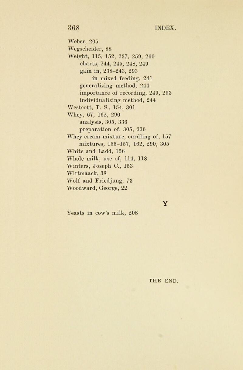 Weber, 205 Wegscheider, 88 Weight, 115, 152, 237, 259, 260 charts, 244, 245, 248, 249 gain in, 238-243, 293 in mixed feeding, 241 generalizing method, 244 importance of recording, 249, 293 individualizing method, 244 Westcott, T. S., 154, 301 Whey, 67, 162, 290 analysis, 305, 336 preparation of, 305, 336 Whey-eream mixture, curdling of, 157 mixtures, 155-157, 162, 290, 305 White and Ladd, 156 Whole milk, use of, 114, 118 Winters, Joseph C, 153 Wittmaack, 38 Wolf and Friedjung, 73 Woodward, George, 22 Yeasts in cow's mill<:, 208 THE END.