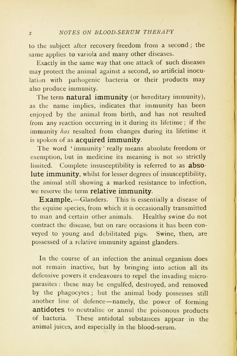 to the subject after recovery freedom from a second ; the same applies to variola and many other diseases. Exactly in the same way that one attack of such diseases may protect the animal against a second, so artificial inocu- lation with pathogenic bacteria or their products may also produce immunity. The term natural immunity (or hereditary immunity), as the name implies, indicates that immunity has been enjoyed by the animal from birth, and has not resulted from any reaction occurring in it during its lifetime ; if the immunity has resulted from changes during its lifetime it is spoken of as acquired immunity. The word ' immunity' really means absolute freedom or exemption, but in medicine its meaning is not so strictly limited. Complete insusceptibility is referred to as abso- lute immunity, whilst for lesser degrees of insusceptibility, the animal still showing a marked resistance to infection, we reserve the term relative immunity. Example.—Glanders. This is essentially a disease of the equine species, from which it is occasionally transmitted to man and certain other animals. Healthy swine do not contract the disease, but on rare occasions it has been con- veyed to young and debilitated pigs. Swine, then, are possessed of a relative immunity against glanders. In the course of an infection the animal organism does not remain inactive, but by bringing into action all its defensive powers it endeavours to repel the invading micro- parasites : these may be engulfed, destroyed, and removed by the phagocytes; but the animal body possesses still another line of defence—namely, the power of forming antidotes to neutralise or annul the poisonous products of bacteria. These antidotal substances appear in the animal juices, and especially in the blood-serum.