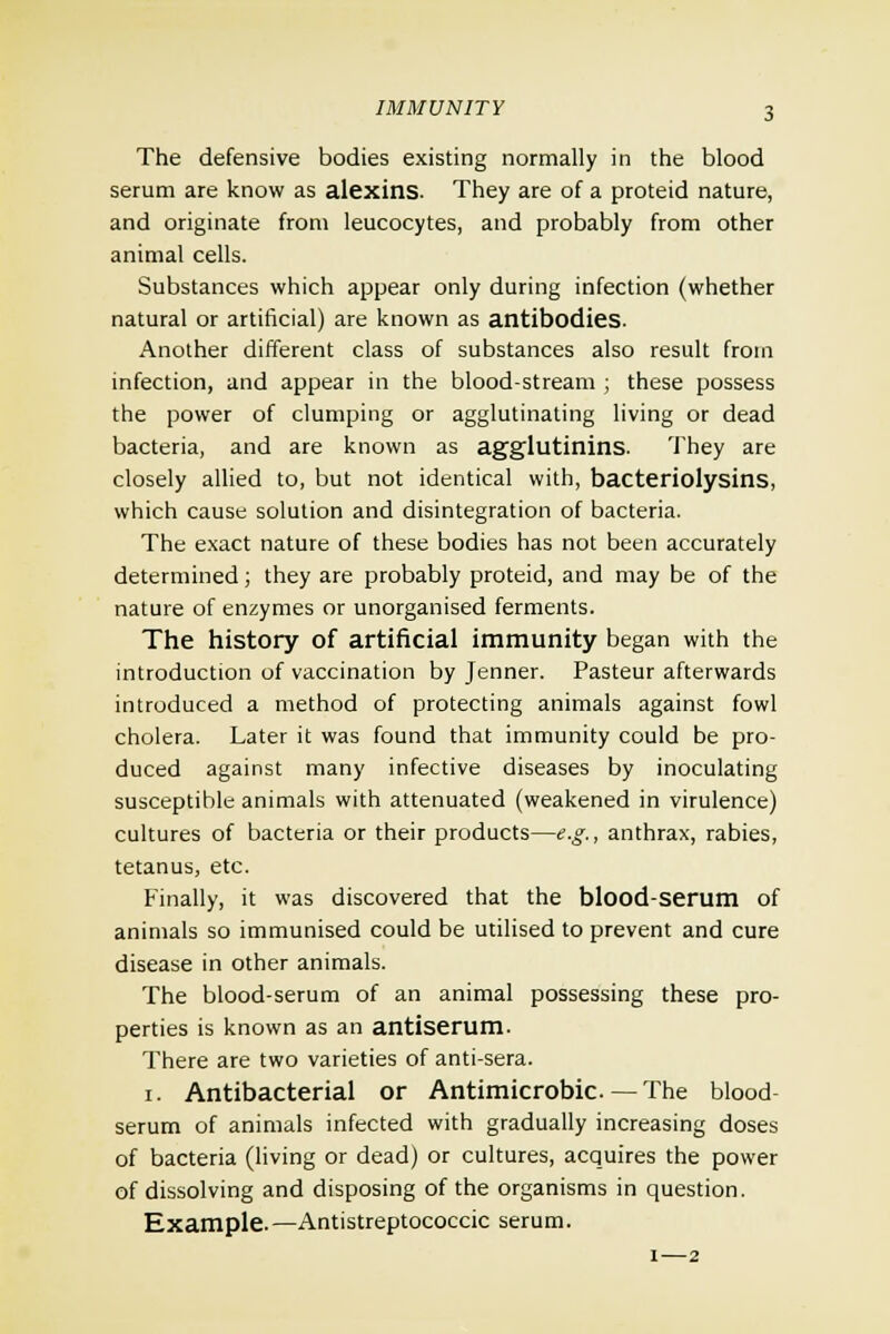 The defensive bodies existing normally in the blood serum are know as alexins. They are of a proteid nature, and originate from leucocytes, and probably from other animal cells. Substances which appear only during infection (whether natural or artificial) are known as antibodies. Another different class of substances also result from infection, and appear in the blood-stream ; these possess the power of clumping or agglutinating living or dead bacteria, and are known as agglutinins. They are closely allied to, but not identical with, bacteriolysins, which cause solution and disintegration of bacteria. The exact nature of these bodies has not been accurately determined; they are probably proteid, and may be of the nature of enzymes or unorganised ferments. The history of artificial immunity began with the introduction of vaccination by Jenner. Pasteur afterwards introduced a method of protecting animals against fowl cholera. Later it was found that immunity could be pro- duced against many infective diseases by inoculating susceptible animals with attenuated (weakened in virulence) cultures of bacteria or their products—e.g., anthrax, rabies, tetanus, etc. Finally, it was discovered that the blood-serum of animals so immunised could be utilised to prevent and cure disease in other animals. The blood-serum of an animal possessing these pro- perties is known as an antiserum. There are two varieties of anti-sera. i. Antibacterial or Antimicrobic — The blood- serum of animals infected with gradually increasing doses of bacteria (living or dead) or cultures, acquires the power of dissolving and disposing of the organisms in question. Example. —Antistreptococcic serum. i—2