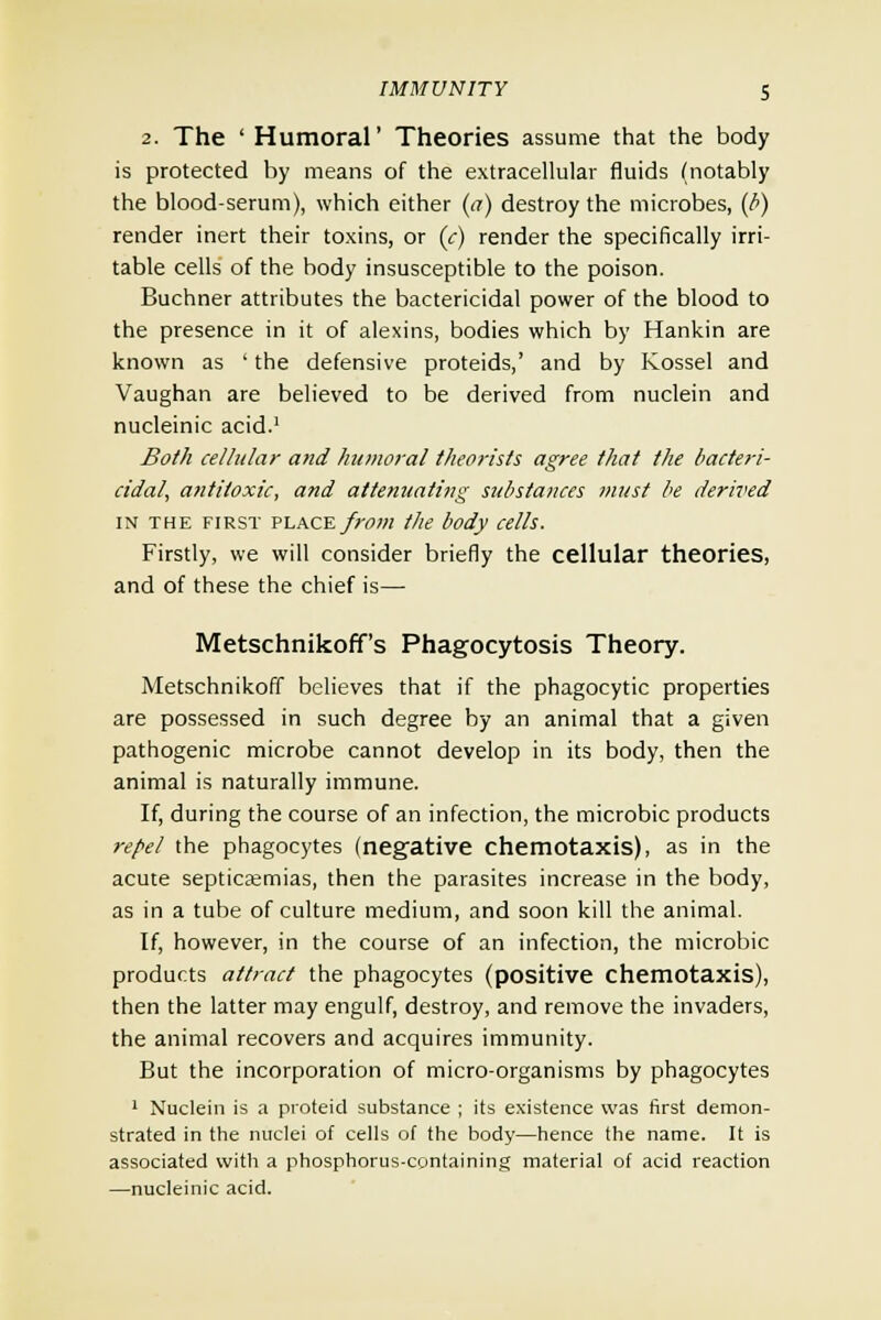 2. The ' Humoral' Theories assume that the body is protected by means of the extracellular fluids (notably the blood-serum), which either (a) destroy the microbes, (b) render inert their toxins, or (c) render the specifically irri- table cells of the body insusceptible to the poison. Buchner attributes the bactericidal power of the blood to the presence in it of alexins, bodies which by Hankin are known as ' the defensive proteids,' and by Kossel and Vaughan are believed to be derived from nuclein and nucleinic acid.1 Both cellular and humoral theorists agree that the bacteri- cidal, antitoxic, and attenuating substances must be derived in the first place from the body cells. Firstly, we will consider briefly the cellular theories, and of these the chief is— Metschnikoff's Phagocytosis Theory. Metschnikoff believes that if the phagocytic properties are possessed in such degree by an animal that a given pathogenic microbe cannot develop in its body, then the animal is naturally immune. If, during the course of an infection, the microbic products repel the phagocytes (negative chemotaxis), as in the acute septicaemias, then the parasites increase in the body, as in a tube of culture medium, and soon kill the animal. If, however, in the course of an infection, the microbic products attract the phagocytes (positive chemotaxis), then the latter may engulf, destroy, and remove the invaders, the animal recovers and acquires immunity. But the incorporation of micro-organisms by phagocytes 1 Nuclein is a proteid substance ; its existence was first demon- strated in the nuclei of cells of the body—hence the name. It is associated with a phosphorus-containing material of acid reaction —nucleinic acid.