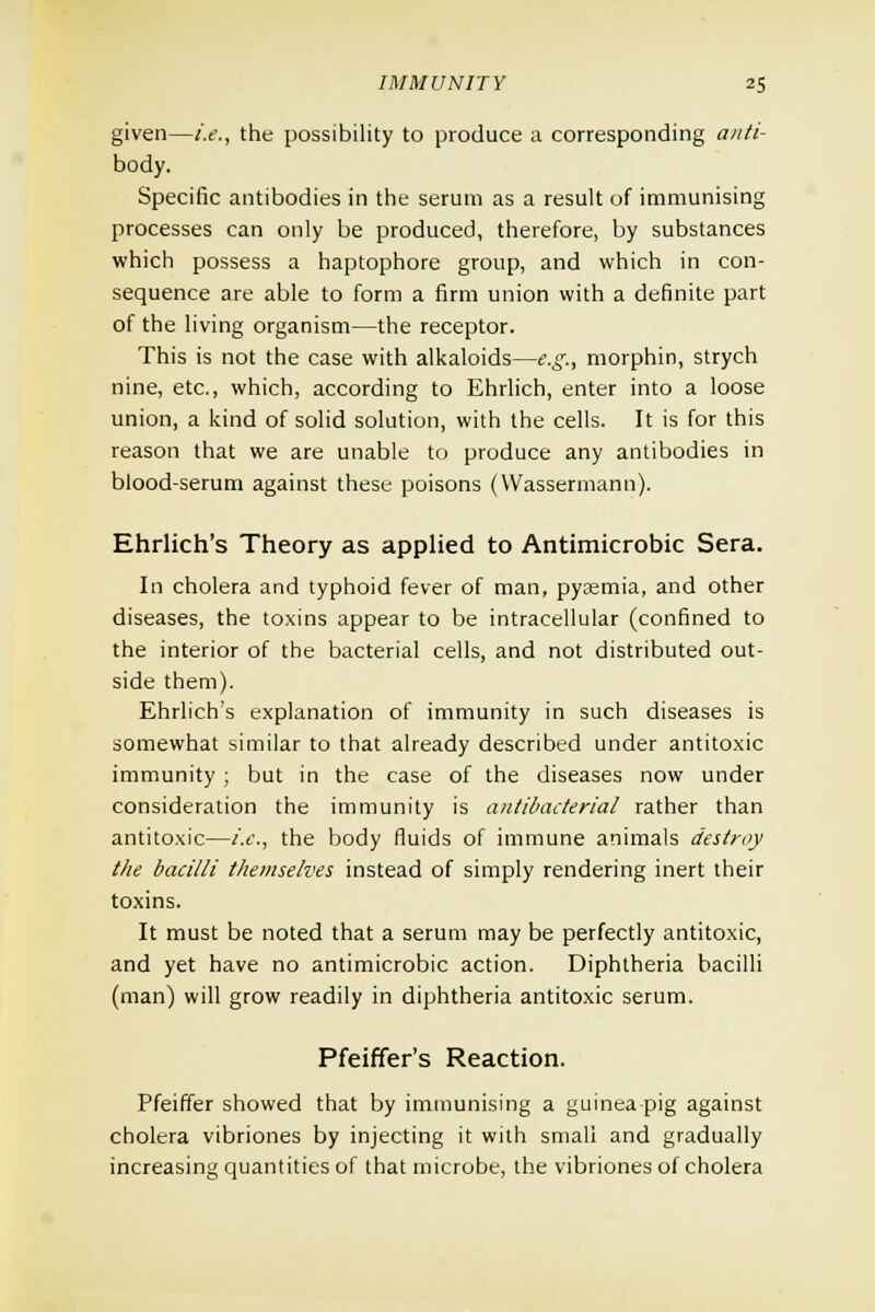 given—i.e., the possibility to produce a corresponding anti- body. Specific antibodies in the serum as a result of immunising processes can only be produced, therefore, by substances which possess a haptophore group, and which in con- sequence are able to form a firm union with a definite part of the living organism—the receptor. This is not the case with alkaloids—e.g., morphin, strych nine, etc., which, according to Ehrlich, enter into a loose union, a kind of solid solution, with the cells. It is for this reason that we are unable to produce any antibodies in blood-serum against these poisons (VVassermann). Ehrlich's Theory as applied to Antimicrobic Sera. In cholera and typhoid fever of man, pyremia, and other diseases, the toxins appear to be intracellular (confined to the interior of the bacterial cells, and not distributed out- side them). Ehrlich's explanation of immunity in such diseases is somewhat similar to that already described under antitoxic immunity ; but in the case of the diseases now under consideration the immunity is antibacterial rather than antitoxic—i.e., the body fluids of immune animals destroy the bacilli themselves instead of simply rendering inert their toxins. It must be noted that a serum may be perfectly antitoxic, and yet have no antimicrobic action. Diphtheria bacilli (man) will grow readily in diphtheria antitoxic serum. Pfeiffer's Reaction. Pfeiffer showed that by immunising a guinea pig against cholera vibriones by injecting it with small and gradually increasing quantities of that microbe, the vibriones of cholera