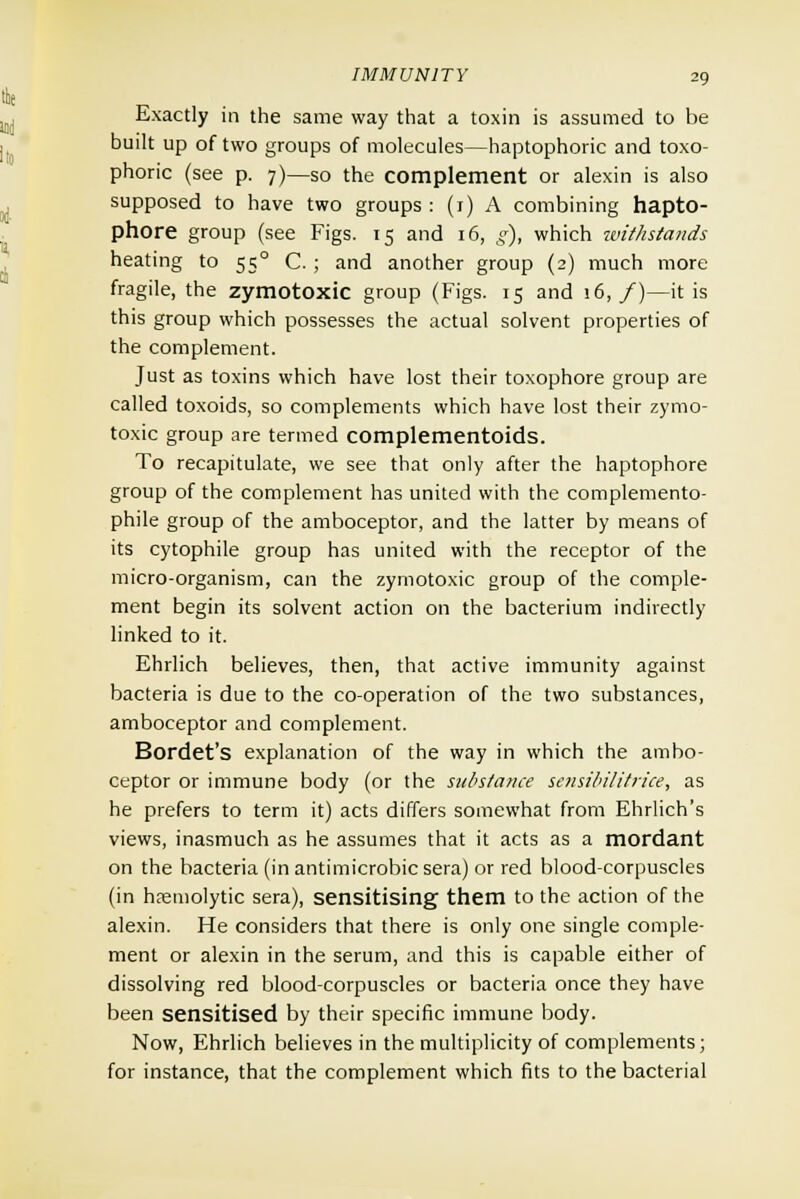 Exactly in the same way that a toxin is assumed to be built up of two groups of molecules—haptophoric and toxo- phoric (see p. 7)—so the complement or alexin is also supposed to have two groups: (1) A combining hapto- phore group (see Figs. 15 and 16, g), which ivithstaiids heating to 550 C. ; and another group (2) much more fragile, the zymotoxic group (Figs. 15 and 16,/)—it is this group which possesses the actual solvent properties of the complement. Just as toxins which have lost their toxophore group are called toxoids, so complements which have lost their zymo- toxic group are termed complementoids. To recapitulate, we see that only after the haptophore group of the complement has united with the complemento- phile group of the amboceptor, and the latter by means of its cytophile group has united with the receptor of the micro-organism, can the zymotoxic group of the comple- ment begin its solvent action on the bacterium indirectly linked to it. Ehrlich believes, then, that active immunity against bacteria is due to the co-operation of the two substances, amboceptor and complement. Bordet's explanation of the way in which the ambo- ceptor or immune body (or the substance sensibilitrice, as he prefers to term it) acts differs somewhat from Ehrlich's views, inasmuch as he assumes that it acts as a mordant on the bacteria (in antimicrobic sera) or red blood-corpuscles (in hemolytic sera), sensitising them to the action of the alexin. He considers that there is only one single comple- ment or alexin in the serum, and this is capable either of dissolving red blood-corpuscles or bacteria once they have been sensitised by their specific immune body. Now, Ehrlich believes in the multiplicity of complements; for instance, that the complement which fits to the bacterial