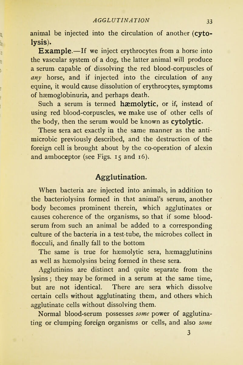 animal be injected into the circulation of another (cyto- lysis). Example—If we inject erythrocytes from a horse into the vascular system of a dog, the latter animal will produce a serum capable of dissolving the red blood-corpuscles of any horse, and if injected into the circulation of any equine, it would cause dissolution of erythrocytes, symptoms of hemoglobinuria, and perhaps death. Such a serum is termed haemolytic, or if, instead of using red blood-corpuscles, we make use of other cells of the body, then the serum would be known as cytolytic. These sera act exactly in the same manner as the anti- microbic previously described, and the destruction of the foreign cell is brought about by the co-operation of alexin and amboceptor (see Figs. 15 and 16). Agglutination. When bacteria are injected into animals, in addition to the bacteriolysins formed in that animal's serum, another body becomes prominent therein, which agglutinates or causes coherence of the organisms, so that if some blood- serum from such an animal be added to a corresponding culture of the bacteria in a test-tube, the microbes collect in flocculi, and finally fall to the bottom The same is true for haemolytic sera, haemagglutinins as well as hemolysins being formed in these sera. Agglutinins are distinct and quite separate from the lysins; they may be formed in a serum at the same time, but are not identical. There are sera which dissolve certain cells without agglutinating them, and others which agglutinate cells without dissolving them. Normal blood-serum possesses some power of agglutina- ting or clumping foreign organisms or cells, and also some 3