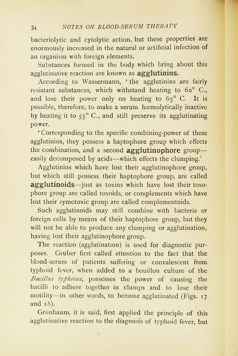 bacteriolytic and cytolytic action, but these properties are enormously increased in the natural or artificial infection of an organism with foreign elements. Substances formed in the body which bring about this agglutinative reaction are known as agglutinins. According to Wassermann, ' the agglutinins are fairly resistant substances, which withstand heating to 6o° C., and lose their power only on heating to 650 C. It is possible, therefore, to make a serum hsemolytically inactive by heating it to 55° C, and still preserve its agglutinating power. ' Corresponding to the specific combining-power of these agglutinins, they possess a haptophore group which effects the combination, and a second agglutinophore group— easily decomposed by acids—which effects the clumping.' Agglutinins which have lost their agglutinophore group, but which still possess their haptophore group, are called agglutinoids—just as toxins which have lost their toxo- phore group are called toxoids, or complements which have lost their zymotoxic group are called complementoids. Such agglutinoids may still combine with bacteria or foreign cells by means of their haptophore group, but they will not be able to produce any clumping or agglutination, having lost their agglutinophore group. The reaction (agglutination) is used for diagnostic pur- poses. Gruber first called attention to the fact that the blood-serum of patients suffering or convalescent from typhoid fever, when added to a bouillon culture of the Bacillus typhosus, possesses the power of causing the bacilli to adhere together in clumps and to lose their motility—in other words, to become agglutinated (Figs. 17 and 1S). Griinbaum, it is said, first applied the principle of this agglutinative reaction to the diagnosis of typhoid fever, but